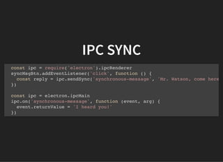 IPC SYNC
const ipc = require('electron').ipcRenderer
syncMsgBtn.addEventListener('click', function () {
const reply = ipc.sendSync('synchronous-message', 'Mr. Watson, come here
})
const ipc = electron.ipcMain
ipc.on('synchronous-message', function (event, arg) {
event.returnValue = 'I heard you!'
})
 