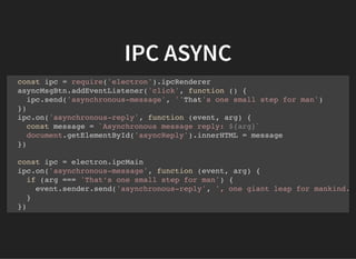 IPC ASYNC
const ipc = require('electron').ipcRenderer
asyncMsgBtn.addEventListener('click', function () {
ipc.send('asynchronous-message', ''That's one small step for man')
})
ipc.on('asynchronous-reply', function (event, arg) {
const message = `Asynchronous message reply: ${arg}`
document.getElementById('asyncReply').innerHTML = message
})
const ipc = electron.ipcMain
ipc.on('asynchronous-message', function (event, arg) {
if (arg === 'That’s one small step for man') {
event.sender.send('asynchronous-reply', ', one giant leap for mankind.
}
})
 