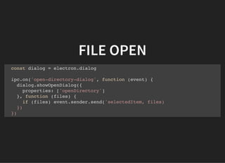 FILE OPEN
const dialog = electron.dialog
ipc.on('open-directory-dialog', function (event) {
dialog.showOpenDialog({
properties: ['openDirectory']
}, function (files) {
if (files) event.sender.send('selectedItem, files)
})
})
 
