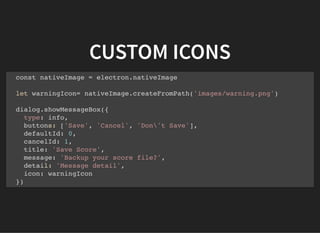 CUSTOM ICONS
const nativeImage = electron.nativeImage
let warningIcon= nativeImage.createFromPath('images/warning.png')
dialog.showMessageBox({
type: info,
buttons: ['Save', 'Cancel', 'Don't Save'],
defaultId: 0,
cancelId: 1,
title: 'Save Score',
message: 'Backup your score file?',
detail: 'Message detail',
icon: warningIcon
})
 