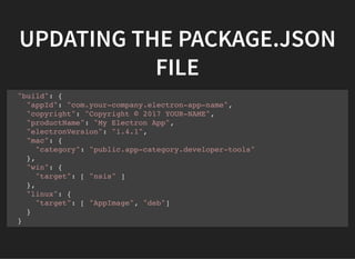 UPDATING THE PACKAGE.JSON
FILE
"build": {
"appId": "com.your-company.electron-app-name",
"copyright": "Copyright © 2017 YOUR-NAME",
"productName": "My Electron App",
"electronVersion": "1.4.1",
"mac": {
"category": "public.app-category.developer-tools"
},
"win": {
"target": [ "nsis" ]
},
"linux": {
"target": [ "AppImage", "deb"]
}
}
 