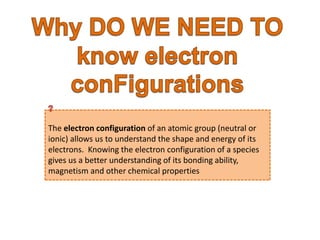 The electron configuration of an atomic group (neutral or 
ionic) allows us to understand the shape and energy of its 
electrons. Knowing the electron configuration of a species 
gives us a better understanding of its bonding ability, 
magnetism and other chemical properties 
 