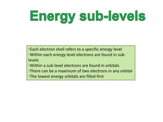 •Each electron shell refers to a specific energy level 
•Within each energy level electrons are found in sub-levels 
•Within a sub-level electrons are found in orbitals 
•There can be a maximum of two electrons in any orbital 
•The lowest energy orbitals are filled first 
 