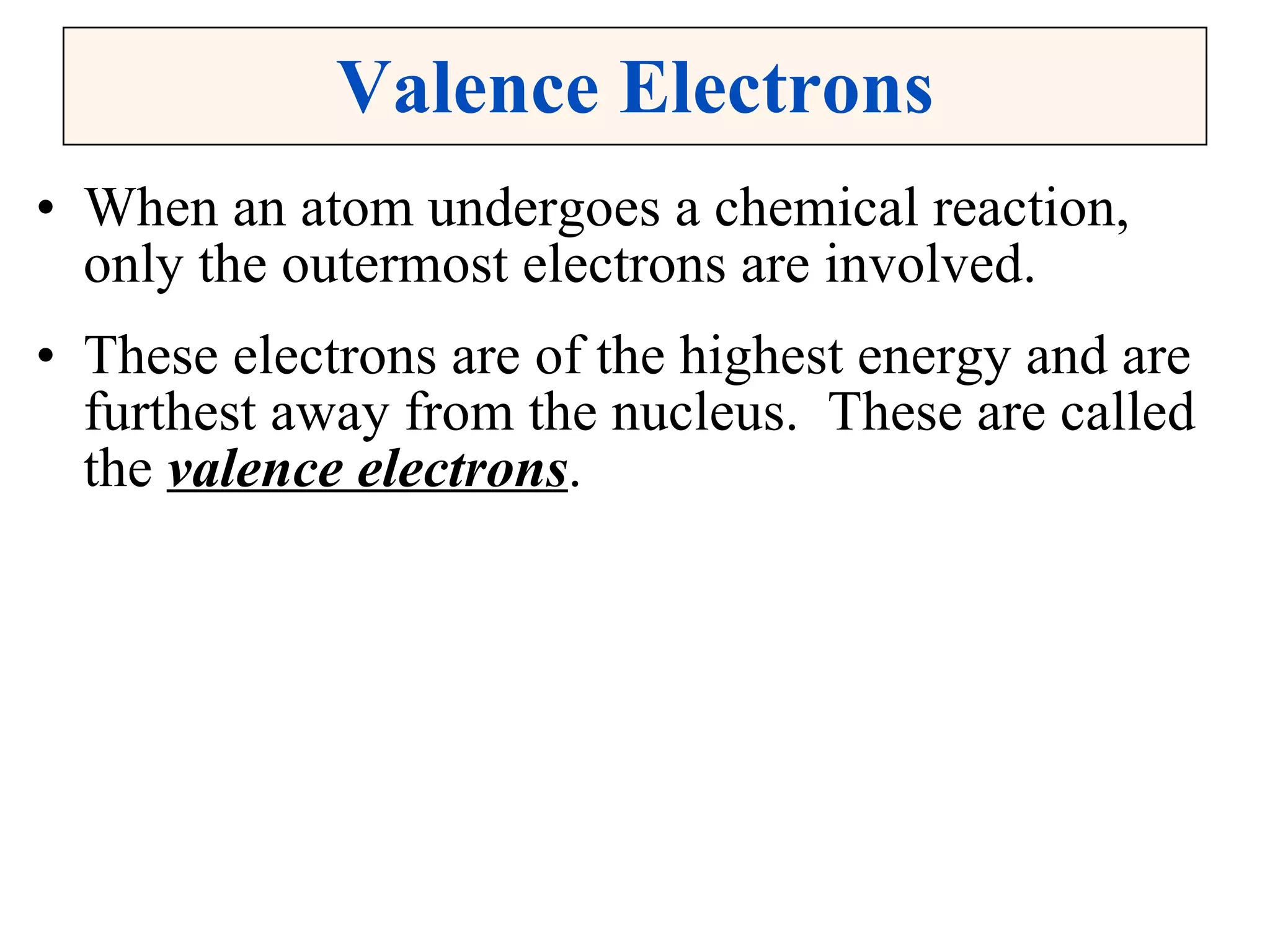 Valence Electrons When an atom undergoes a chemical reaction, only the outermost electrons are involved. These electrons are of the highest energy and are furthest away from the nucleus.  These are called the  valence electrons . 