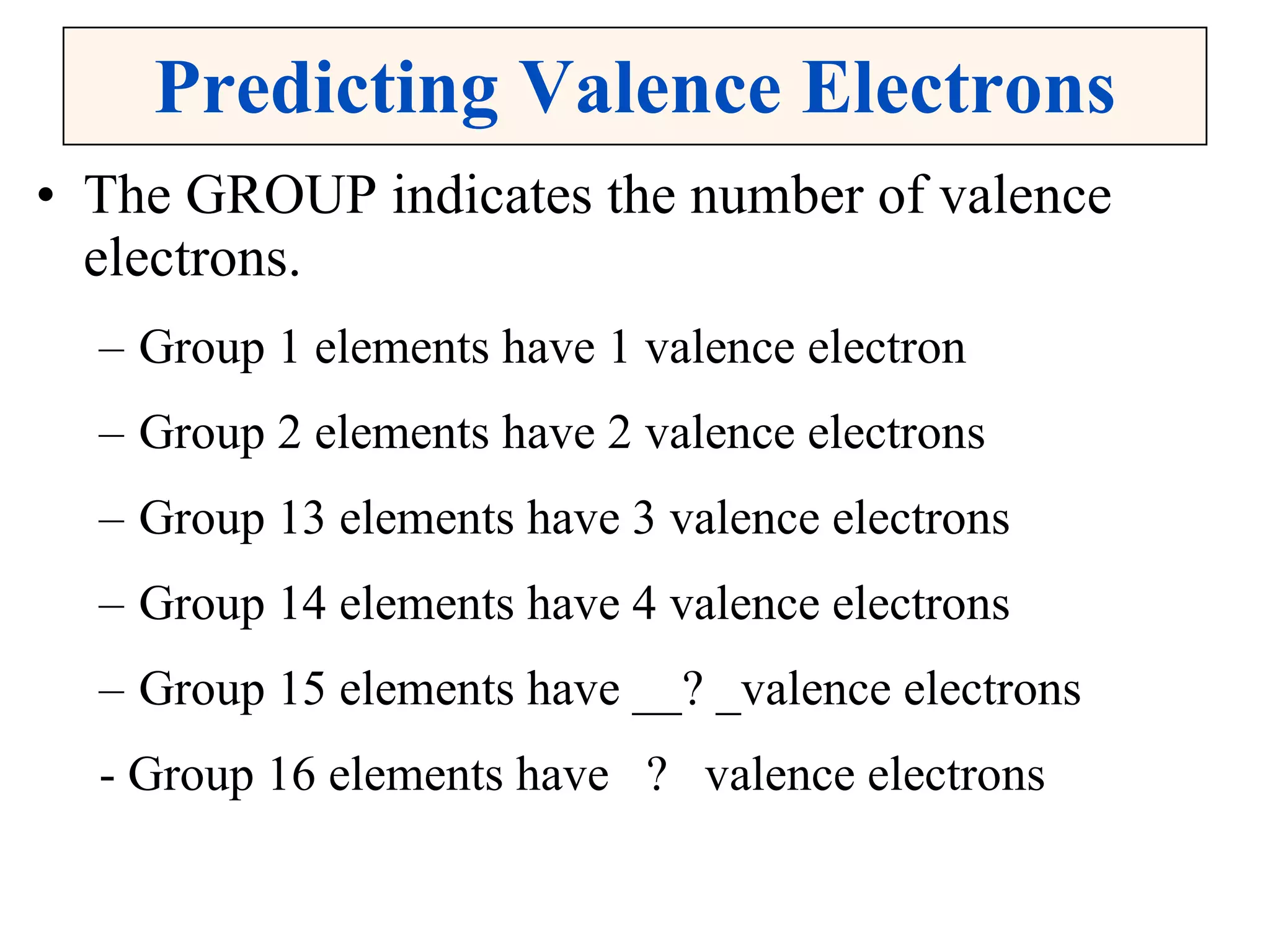 Predicting Valence Electrons The GROUP indicates the number of valence electrons. Group 1 elements have 1 valence electron Group 2 elements have 2 valence electrons Group 13 elements have 3 valence electrons Group 14 elements have 4 valence electrons Group 15 elements have __? _valence electrons - Group 16 elements have  ?  valence electrons 