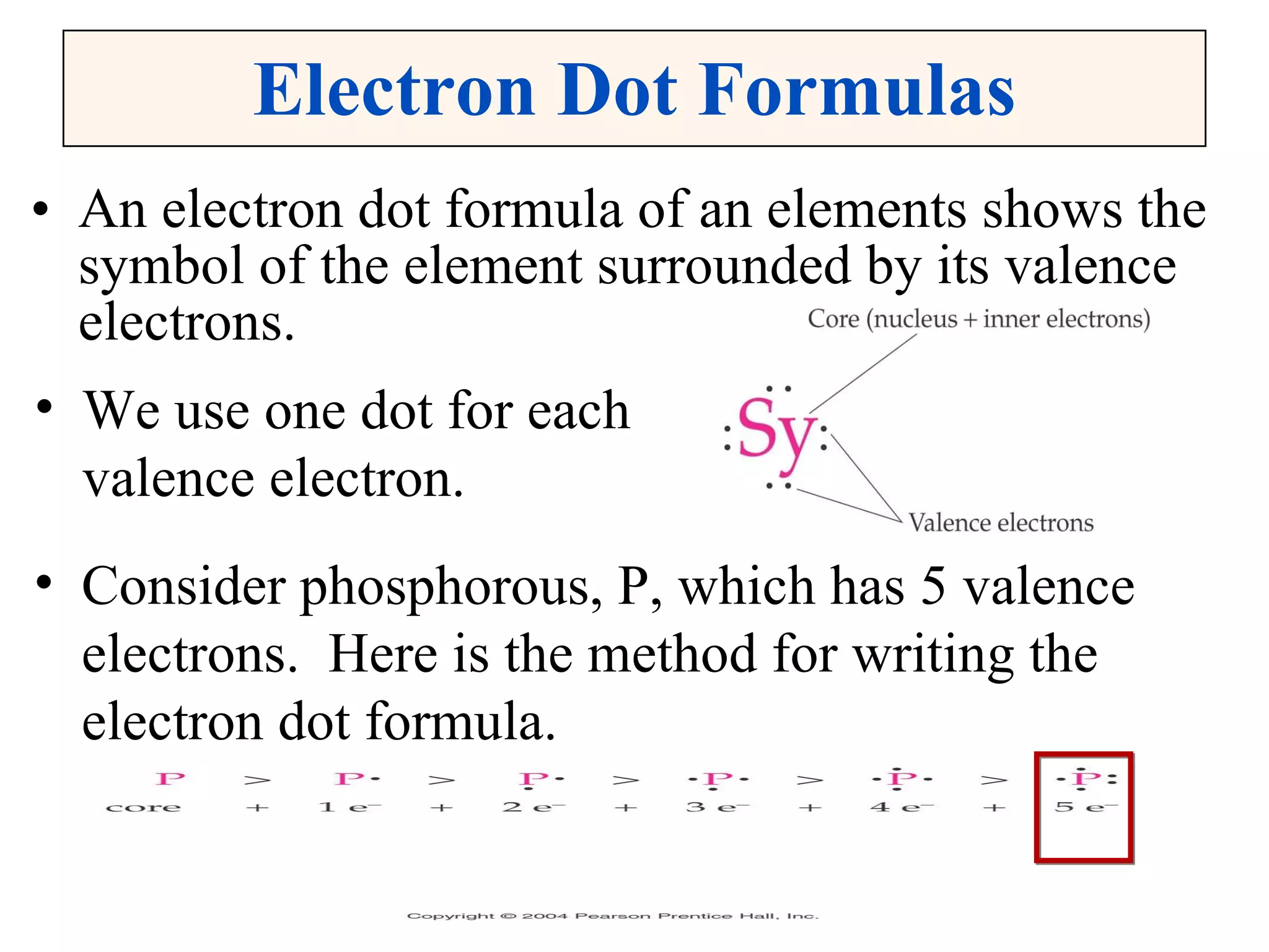 Electron Dot Formulas An electron dot formula of an elements shows the symbol of the element surrounded by its valence electrons. We use one dot for each valence electron. Consider phosphorous, P, which has 5 valence electrons.  Here is the method for writing the electron dot formula. 
