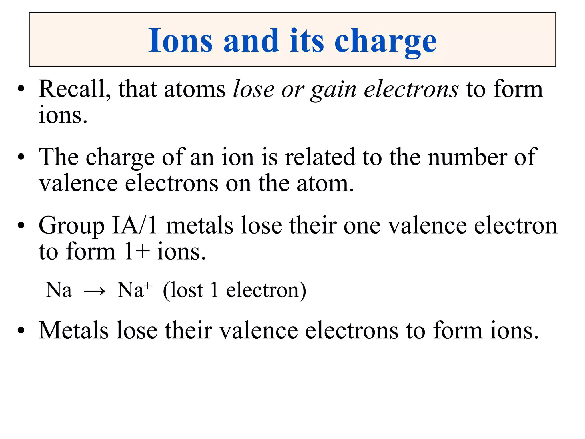 Ions and its charge Recall, that atoms  lose or gain electrons  to form ions. The charge of an ion is related to the number of valence electrons on the atom. Group IA/1 metals lose their one valence electron to form 1+ ions. Na  ->  Na +   (lost 1 electron) Metals lose their valence electrons to form ions. 