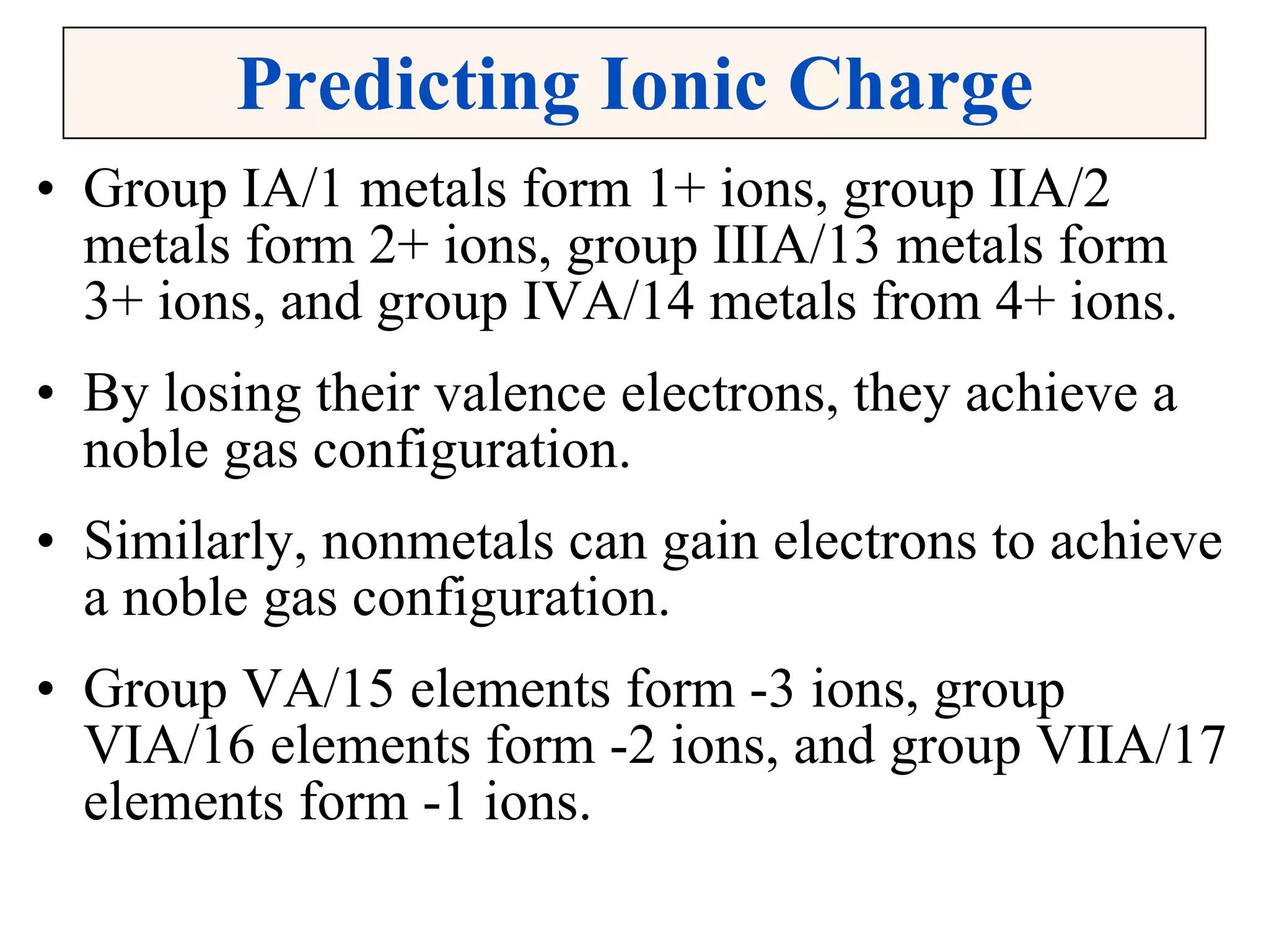 Predicting Ionic Charge Group IA/1 metals form 1+ ions, group IIA/2 metals form 2+ ions, group IIIA/13 metals form 3+ ions, and group IVA/14 metals from 4+ ions. By losing their valence electrons, they achieve a noble gas configuration. Similarly, nonmetals can gain electrons to achieve a noble gas configuration. Group VA/15 elements form -3 ions, group VIA/16 elements form -2 ions, and group VIIA/17 elements form -1 ions. 