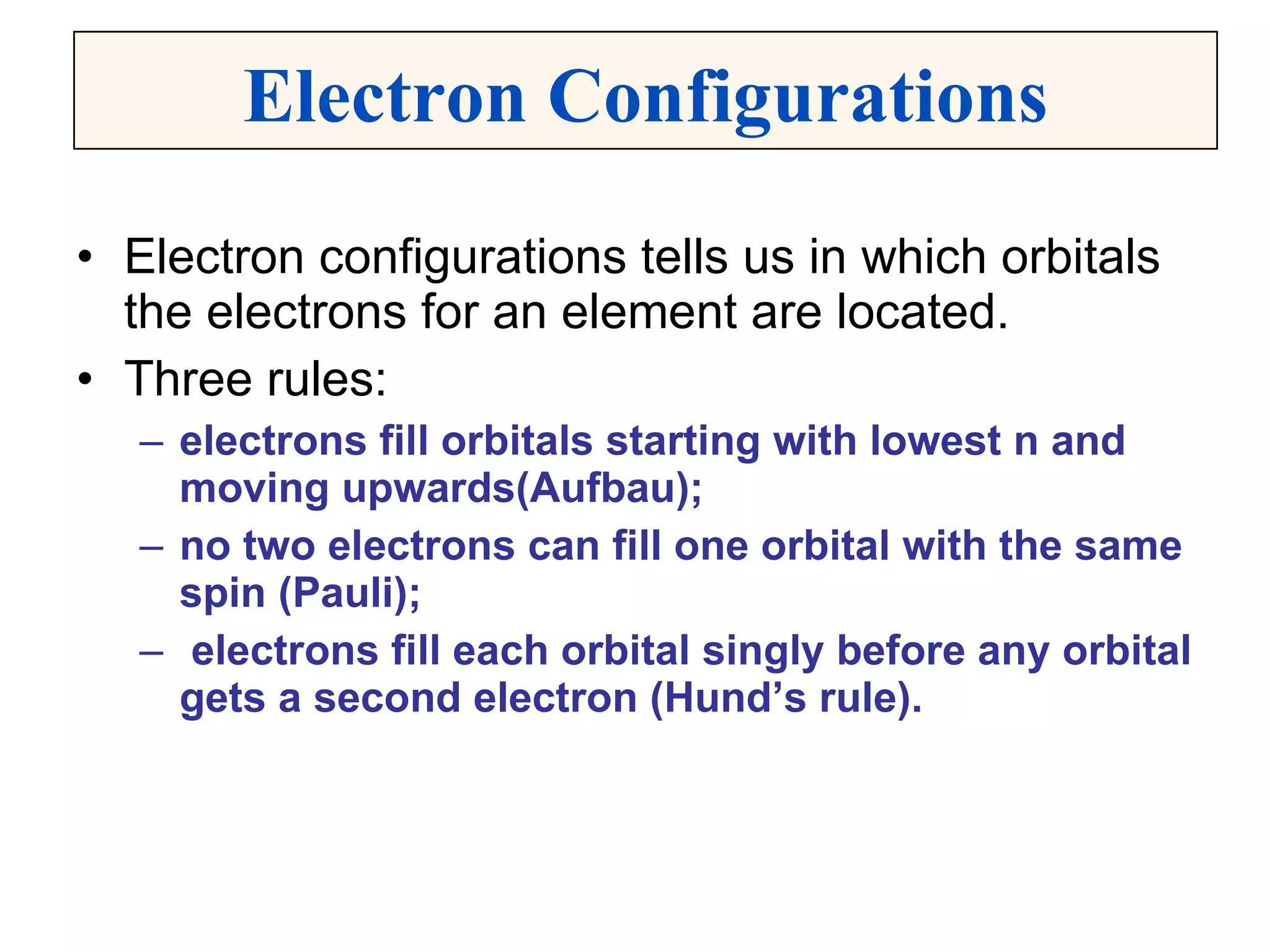 Electron configurations tells us in which orbitals the electrons for an element are located. Three rules: electrons fill orbitals starting with lowest n and moving upwards(Aufbau); no two electrons can fill one orbital with the same spin (Pauli); electrons fill each orbital singly before any orbital gets a second electron (Hund’s rule). Electron Configurations 