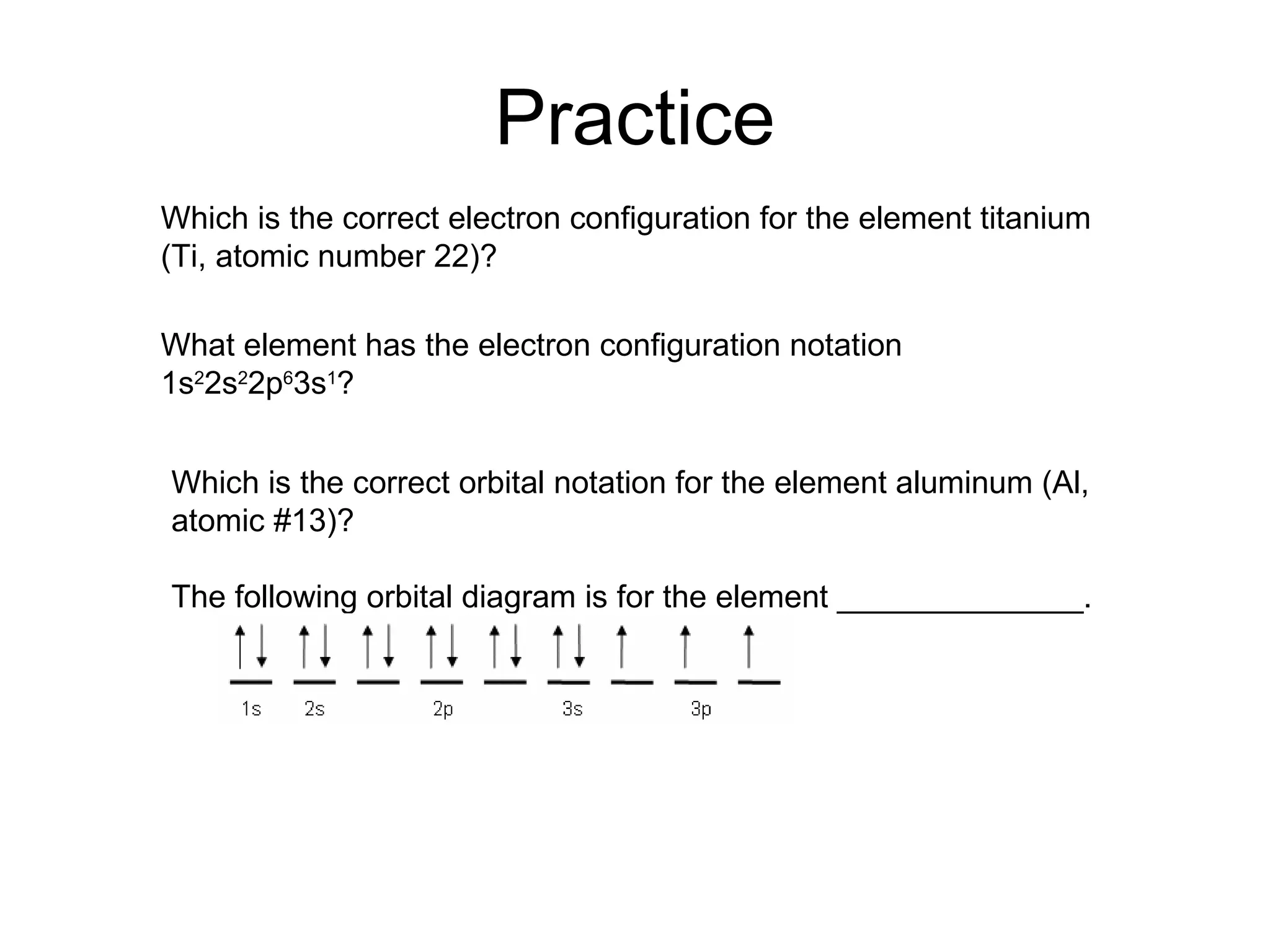 Practice Which is the correct electron configuration for the element titanium (Ti, atomic number 22)? What element has the electron configuration notation 1s 2 2s 2 2p 6 3s 1 ? Which is the correct orbital notation for the element aluminum (Al, atomic #13)? The following orbital diagram is for the element ______________. 