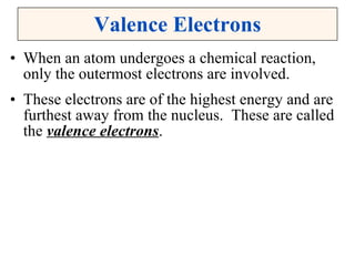 Valence Electrons When an atom undergoes a chemical reaction, only the outermost electrons are involved. These electrons are of the highest energy and are furthest away from the nucleus.  These are called the  valence electrons . 