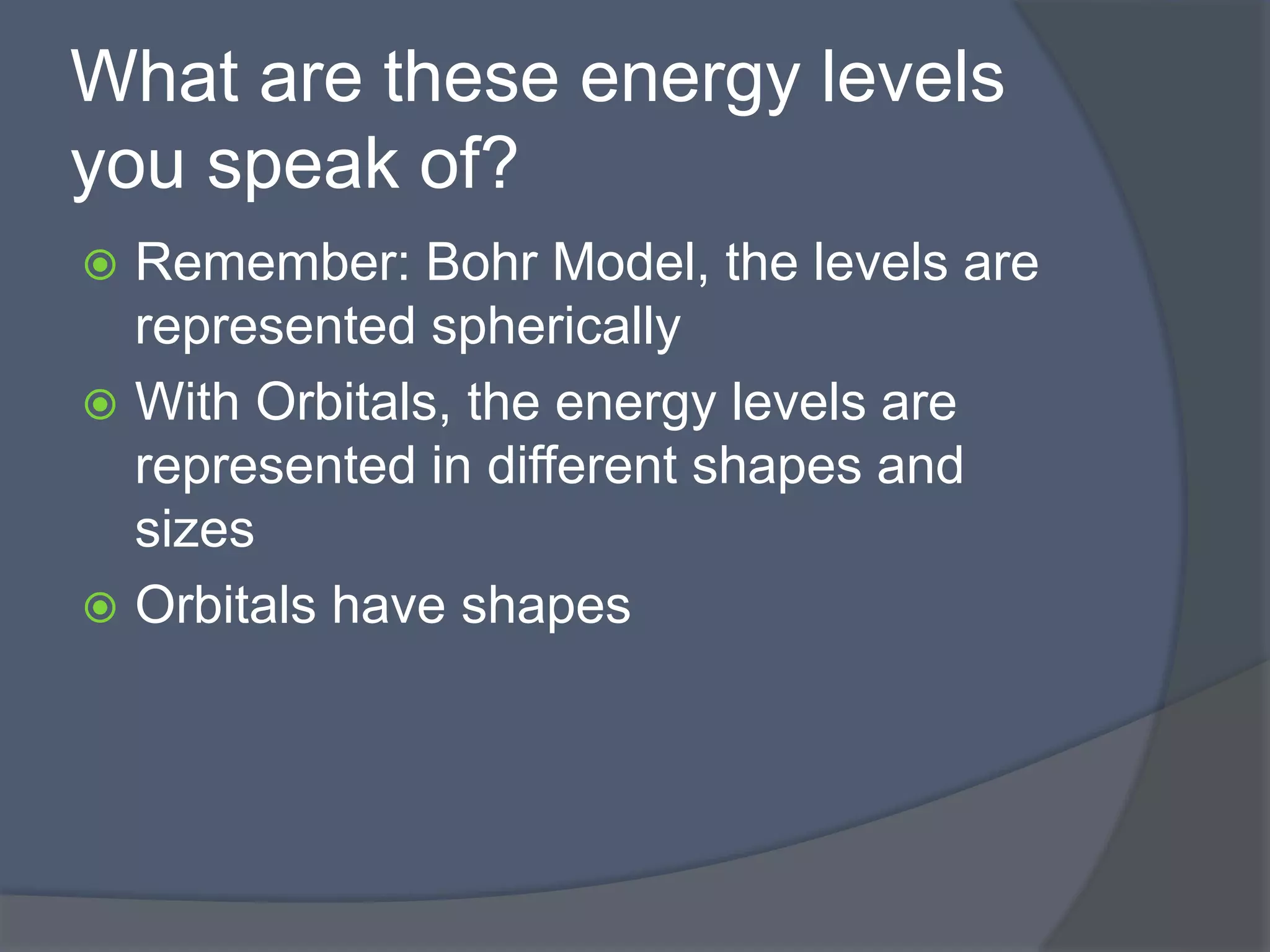 What are these energy levels 
you speak of? 
 Remember: Bohr Model, the levels are 
represented spherically 
 With Orbitals, the energy levels are 
represented in different shapes and 
sizes 
 Orbitals have shapes 
 