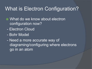 What is Electron Configuration? 
 What do we know about electron 
configuration now? 
- Electron Cloud 
- Bohr Model 
- Need a more accurate way of 
diagraming/configuring where electrons 
go in an atom 
 