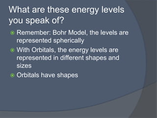 What are these energy levels 
you speak of? 
 Remember: Bohr Model, the levels are 
represented spherically 
 With Orbitals, the energy levels are 
represented in different shapes and 
sizes 
 Orbitals have shapes 
 