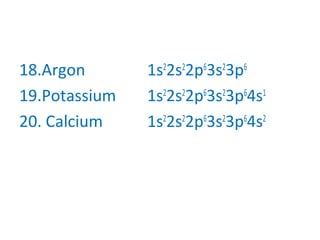18.Argon 1s2
2s2
2p6
3s2
3p6
19.Potassium 1s2
2s2
2p6
3s2
3p6
4s1
20. Calcium 1s2
2s2
2p6
3s2
3p6
4s2