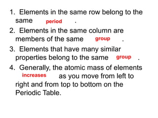 1. Elements in the same row belong to the
same
.
period
2. Elements in the same column are
group
members of the same
.
3. Elements that have many similar
properties belong to the same group .
4. Generally, the atomic mass of elements
increases
as you move from left to
right and from top to bottom on the
Periodic Table.

 