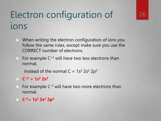 Electron configuration of
ions
 When writing the electron configuration of ions you
follow the same rules, except make sure you use the
CORRECT number of electrons.
 For example C+2 will have two less electrons than
normal.
Instead of the normal C = 1s2 2s2 2p2
 C+2 = 1s2 2s2
 For example C-2 will have two more electrons than
normal.
 C-2= 1s2 2s2 2p4
26
 