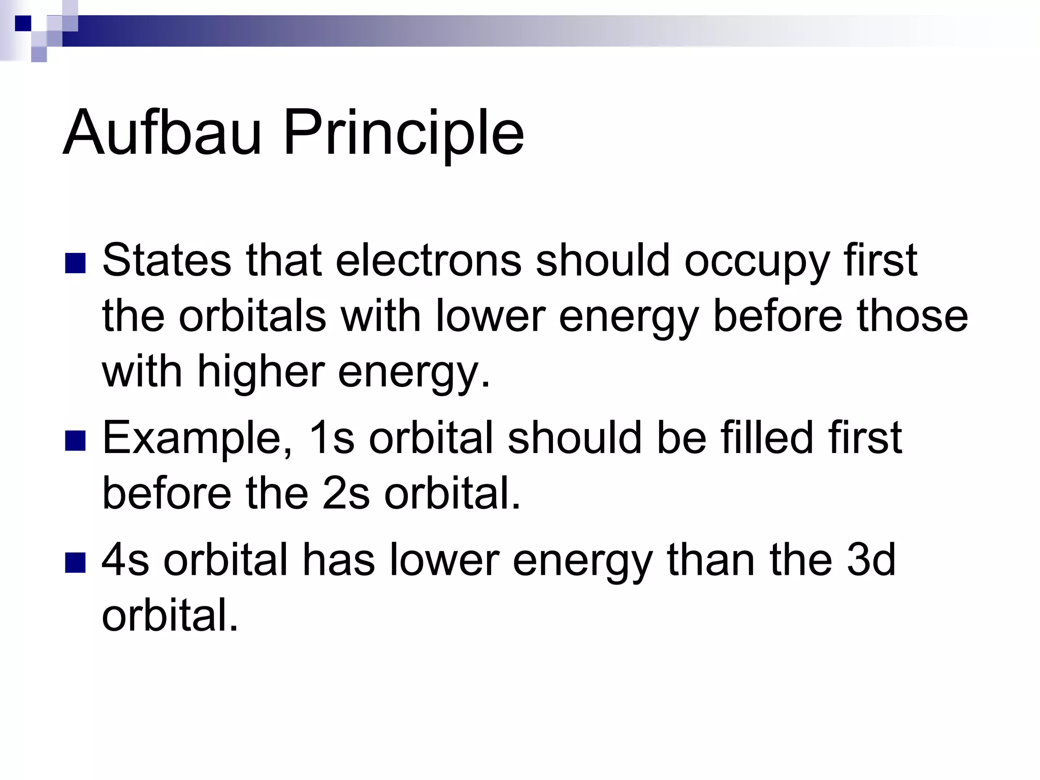 Aufbau Principle
 States that electrons should occupy first
the orbitals with lower energy before those
with higher energy.
 Example, 1s orbital should be filled first
before the 2s orbital.
 4s orbital has lower energy than the 3d
orbital.
 