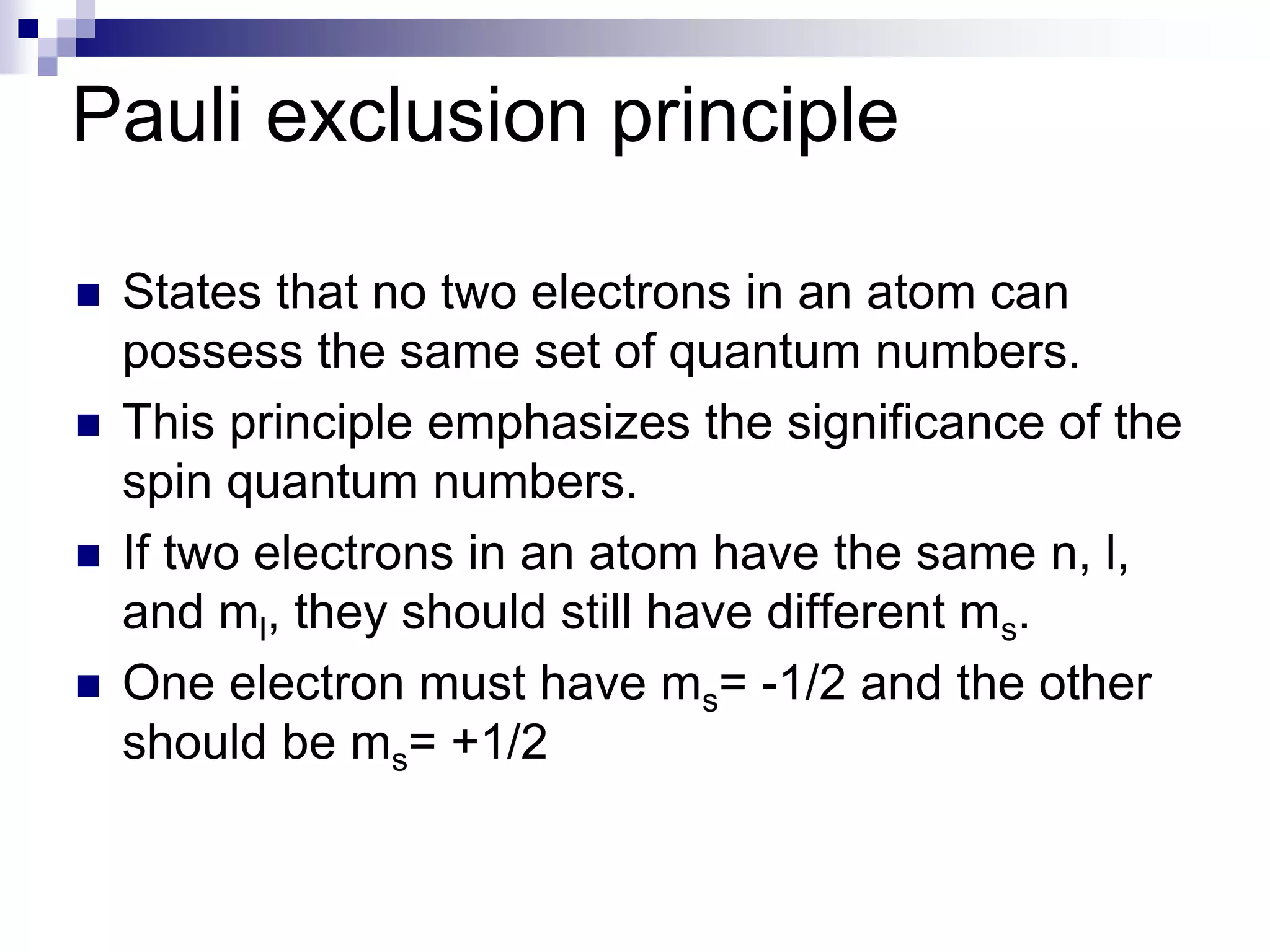 Pauli exclusion principle
 States that no two electrons in an atom can
possess the same set of quantum numbers.
 This principle emphasizes the significance of the
spin quantum numbers.
 If two electrons in an atom have the same n, l,
and ml, they should still have different ms.
 One electron must have ms= -1/2 and the other
should be ms= +1/2
 
