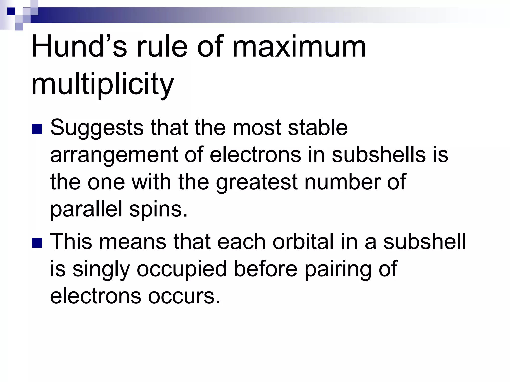 Hund’s rule of maximum
multiplicity
 Suggests that the most stable
arrangement of electrons in subshells is
the one with the greatest number of
parallel spins.
 This means that each orbital in a subshell
is singly occupied before pairing of
electrons occurs.
 