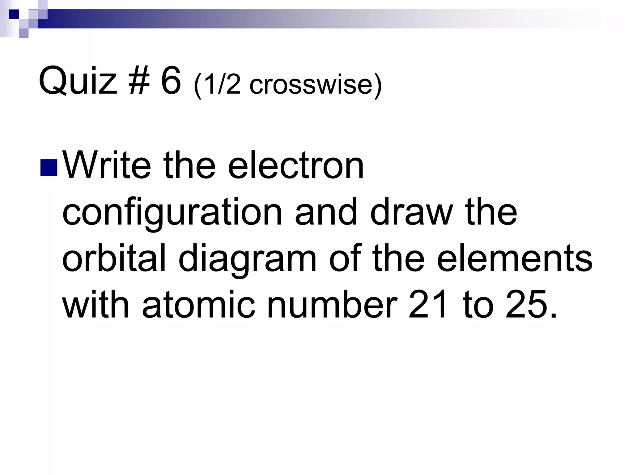 Quiz # 6 (1/2 crosswise)
Write the electron
configuration and draw the
orbital diagram of the elements
with atomic number 21 to 25.
 