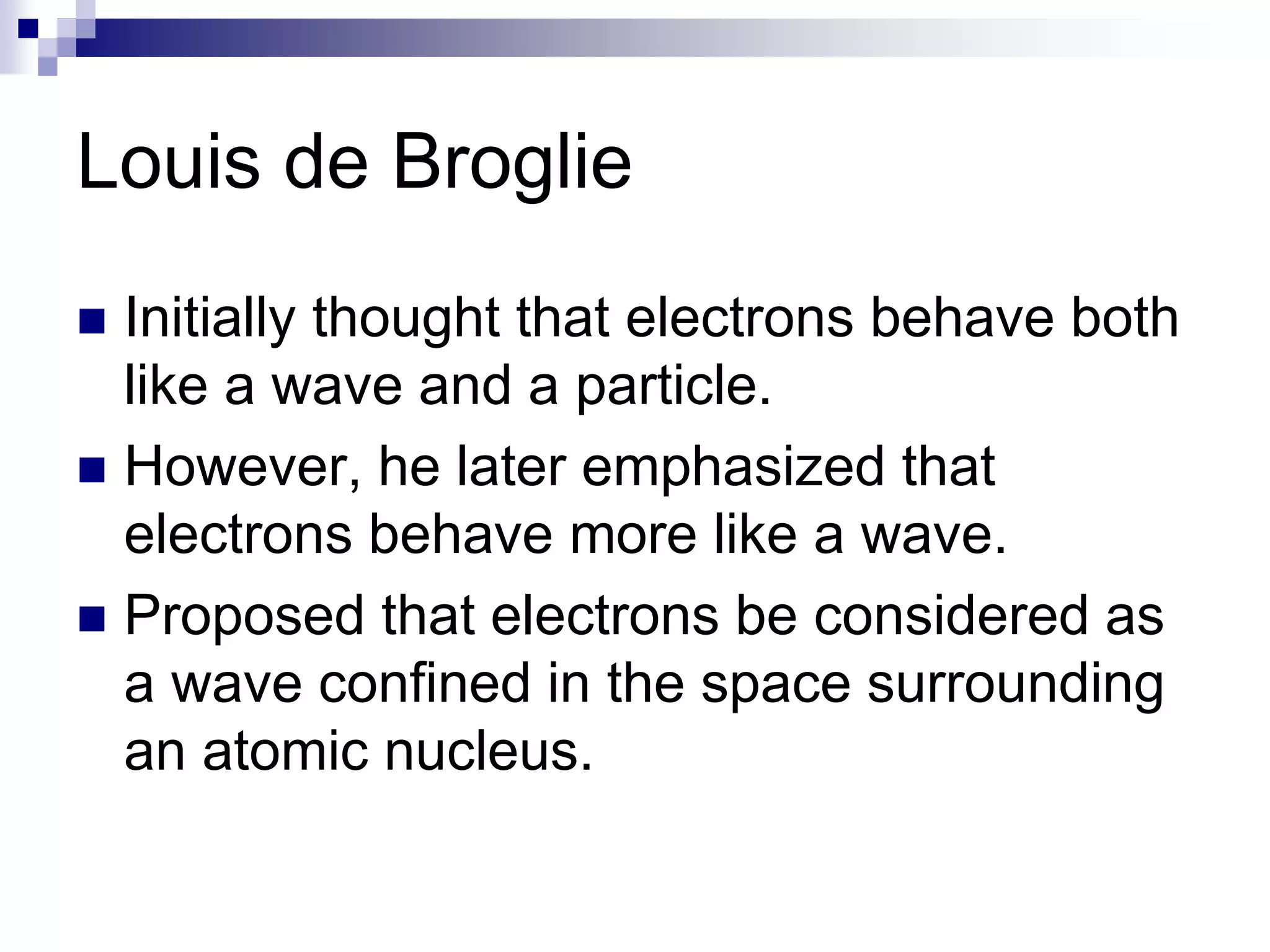 Louis de Broglie
 Initially thought that electrons behave both
like a wave and a particle.
 However, he later emphasized that
electrons behave more like a wave.
 Proposed that electrons be considered as
a wave confined in the space surrounding
an atomic nucleus.
 