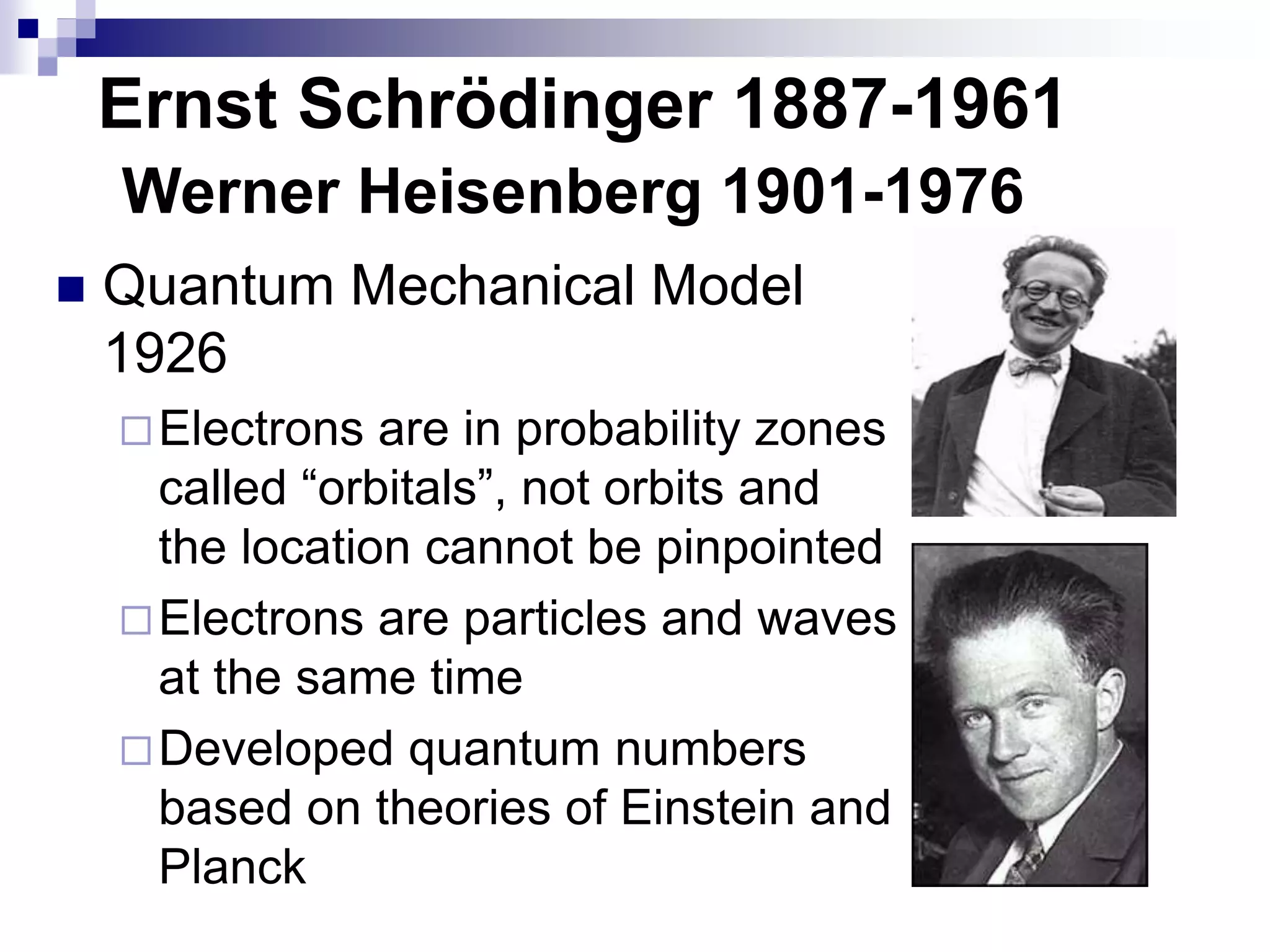 Ernst Schrödinger 1887-1961
 Quantum Mechanical Model
1926
Electrons are in probability zones
called “orbitals”, not orbits and
the location cannot be pinpointed
Electrons are particles and waves
at the same time
Developed quantum numbers
based on theories of Einstein and
Planck
Werner Heisenberg 1901-1976
 