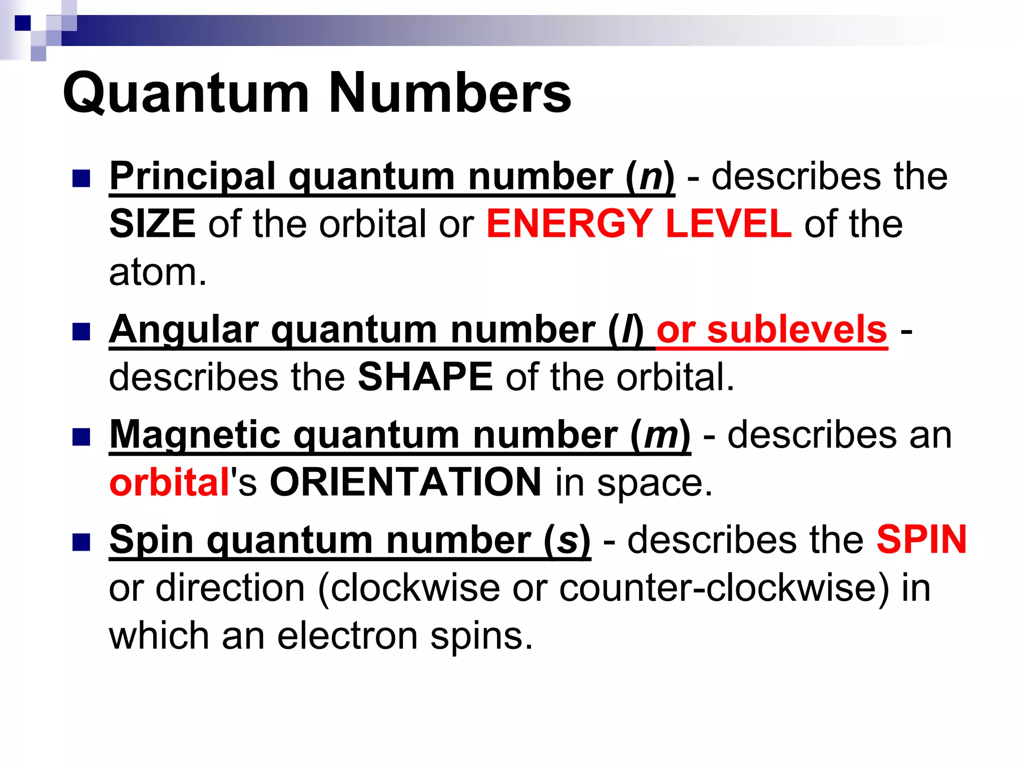  Principal quantum number (n) - describes the
SIZE of the orbital or ENERGY LEVEL of the
atom.
 Angular quantum number (l) or sublevels -
describes the SHAPE of the orbital.
 Magnetic quantum number (m) - describes an
orbital's ORIENTATION in space.
 Spin quantum number (s) - describes the SPIN
or direction (clockwise or counter-clockwise) in
which an electron spins.
Quantum Numbers
 