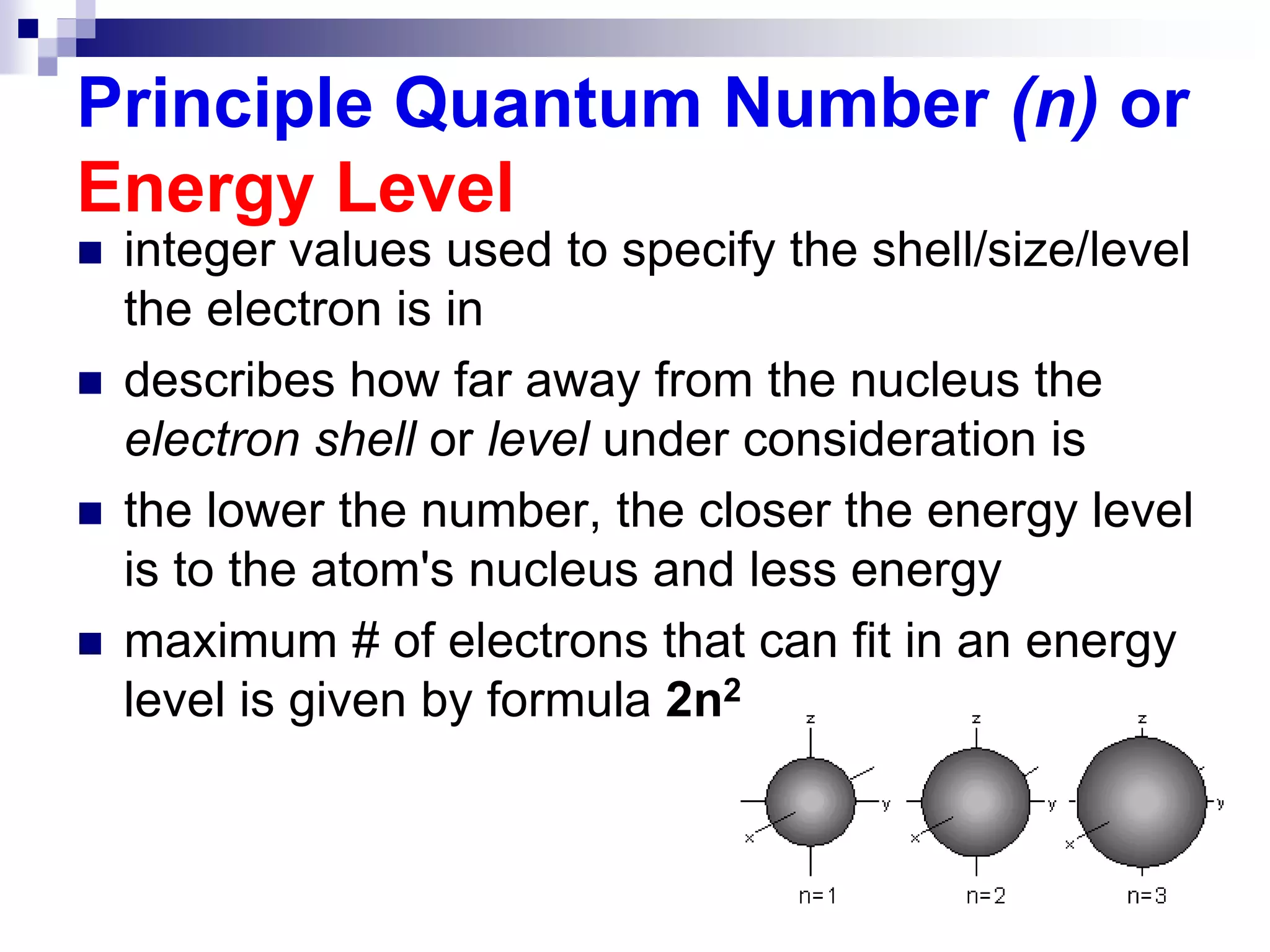 Principle Quantum Number (n) or
Energy Level
 integer values used to specify the shell/size/level
the electron is in
 describes how far away from the nucleus the
electron shell or level under consideration is
 the lower the number, the closer the energy level
is to the atom's nucleus and less energy
 maximum # of electrons that can fit in an energy
level is given by formula 2n2
 