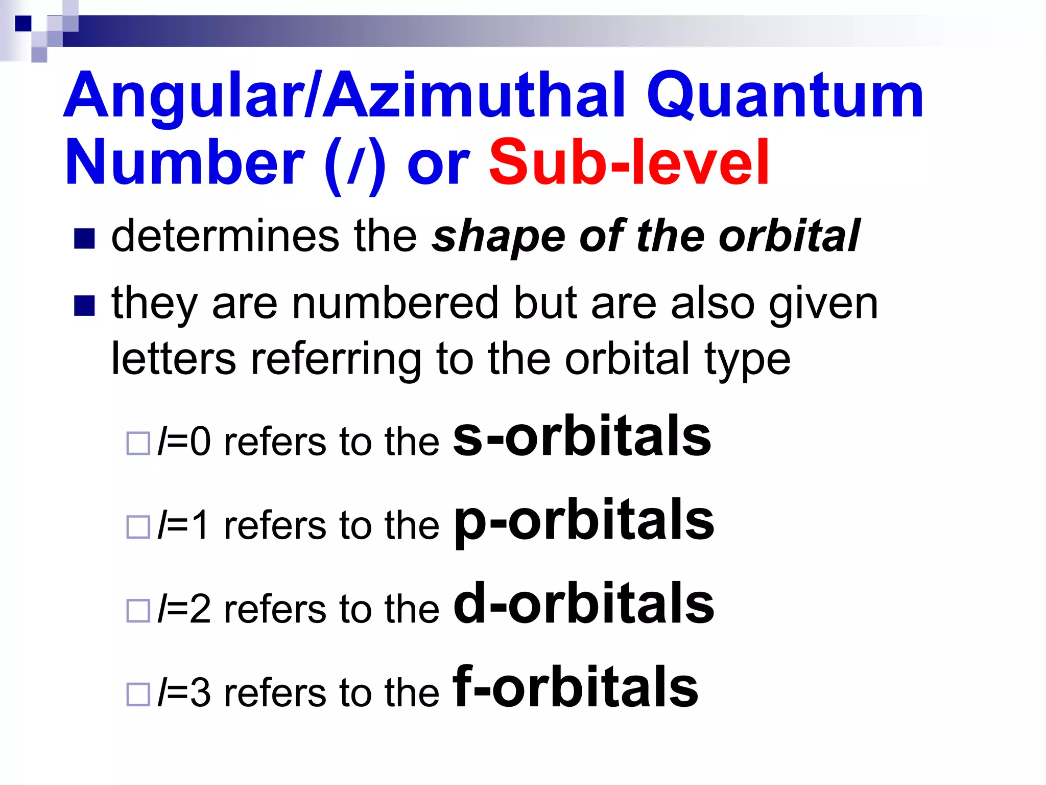 Angular/Azimuthal Quantum
Number (l) or Sub-level
 determines the shape of the orbital
 they are numbered but are also given
letters referring to the orbital type
l=0 refers to the s-orbitals
l=1 refers to the p-orbitals
l=2 refers to the d-orbitals
l=3 refers to the f-orbitals
 