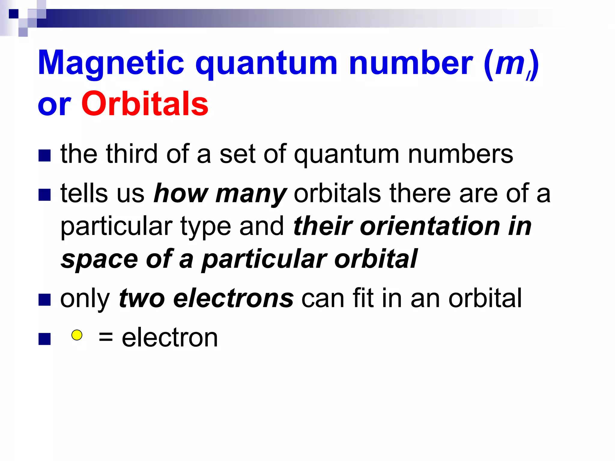 Magnetic quantum number (ml)
or Orbitals
 the third of a set of quantum numbers
 tells us how many orbitals there are of a
particular type and their orientation in
space of a particular orbital
 only two electrons can fit in an orbital
 = electron
 