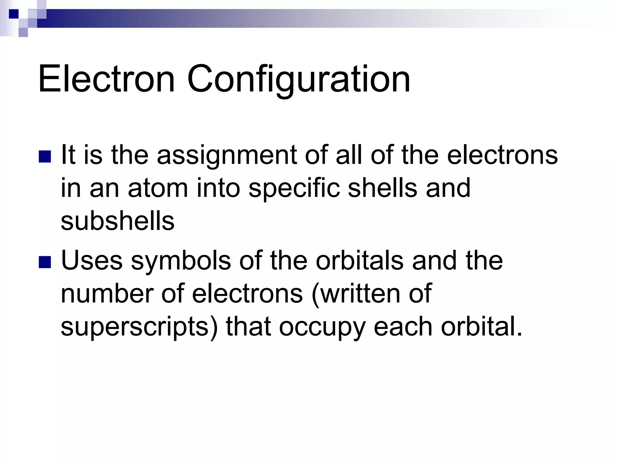 Electron Configuration
 It is the assignment of all of the electrons
in an atom into specific shells and
subshells
 Uses symbols of the orbitals and the
number of electrons (written of
superscripts) that occupy each orbital.
 