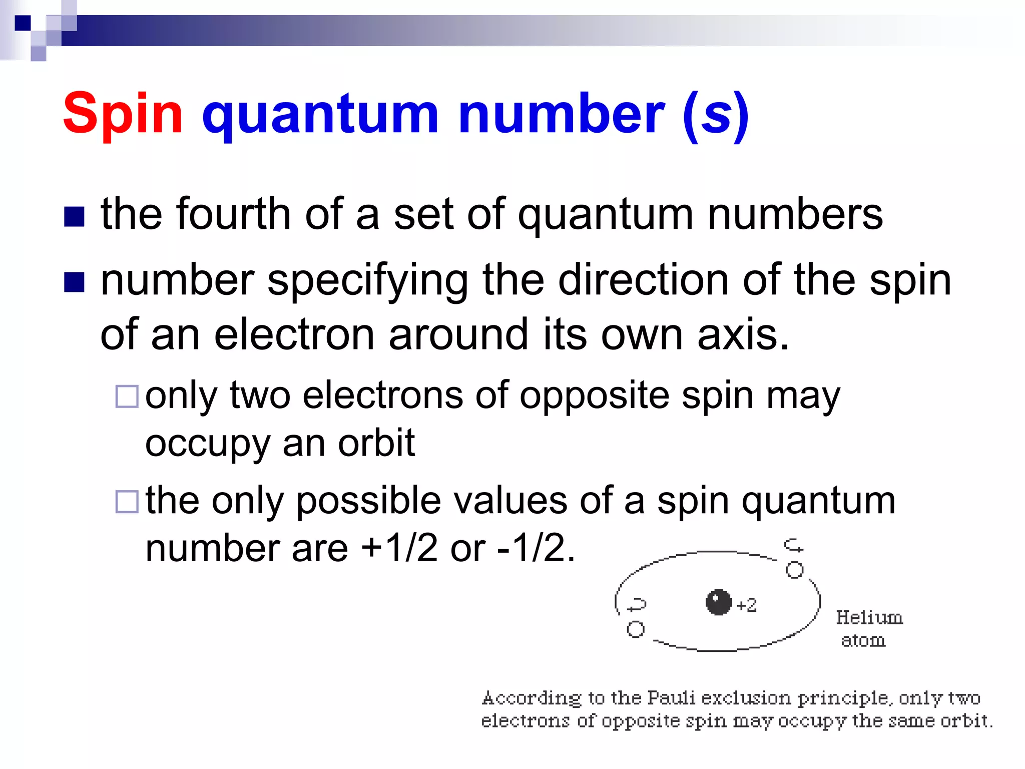 Spin quantum number (s)
 the fourth of a set of quantum numbers
 number specifying the direction of the spin
of an electron around its own axis.
only two electrons of opposite spin may
occupy an orbit
the only possible values of a spin quantum
number are +1/2 or -1/2.
 