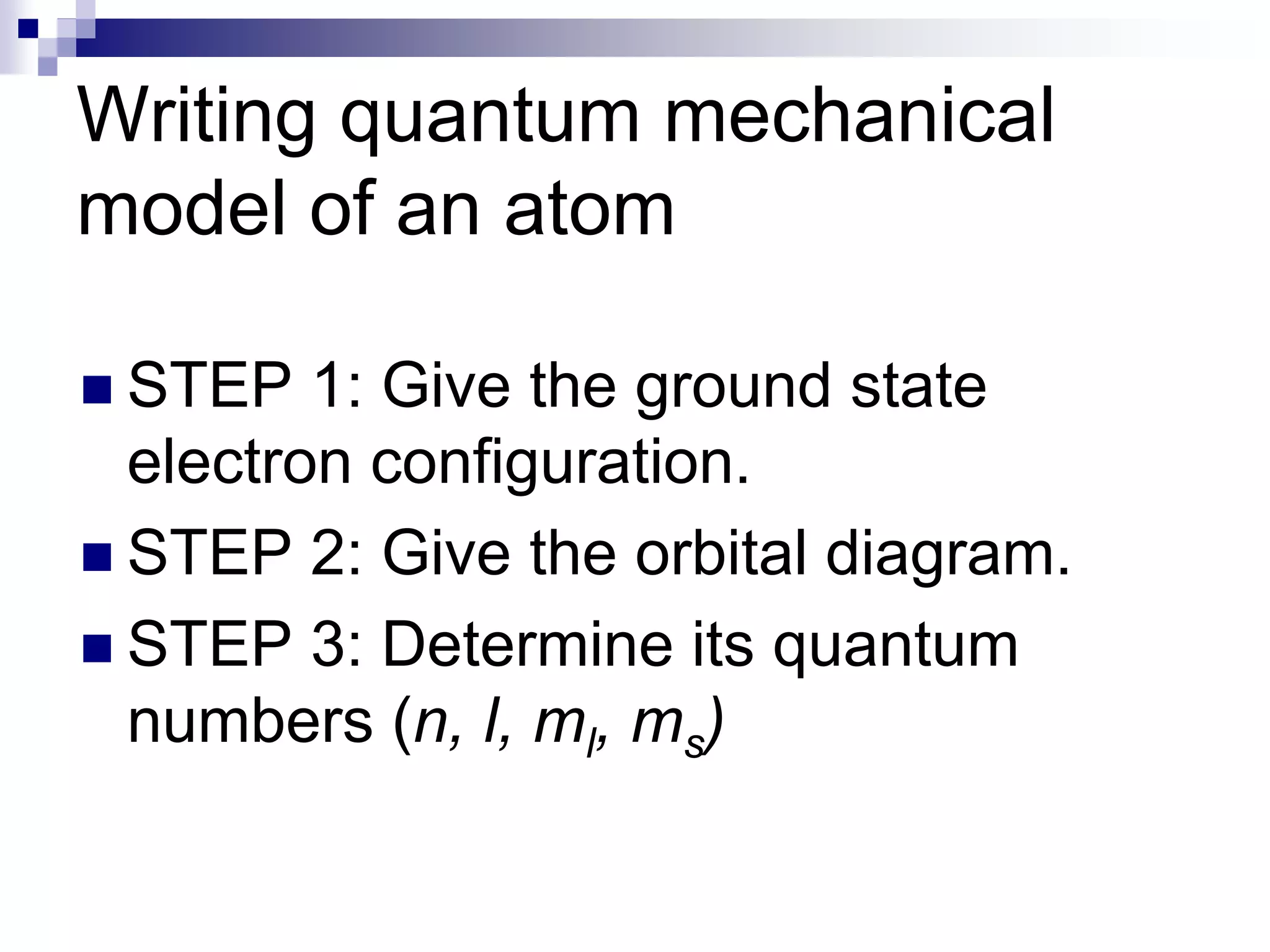 Writing quantum mechanical
model of an atom
 STEP 1: Give the ground state
electron configuration.
 STEP 2: Give the orbital diagram.
 STEP 3: Determine its quantum
numbers (n, l, ml, ms)
 