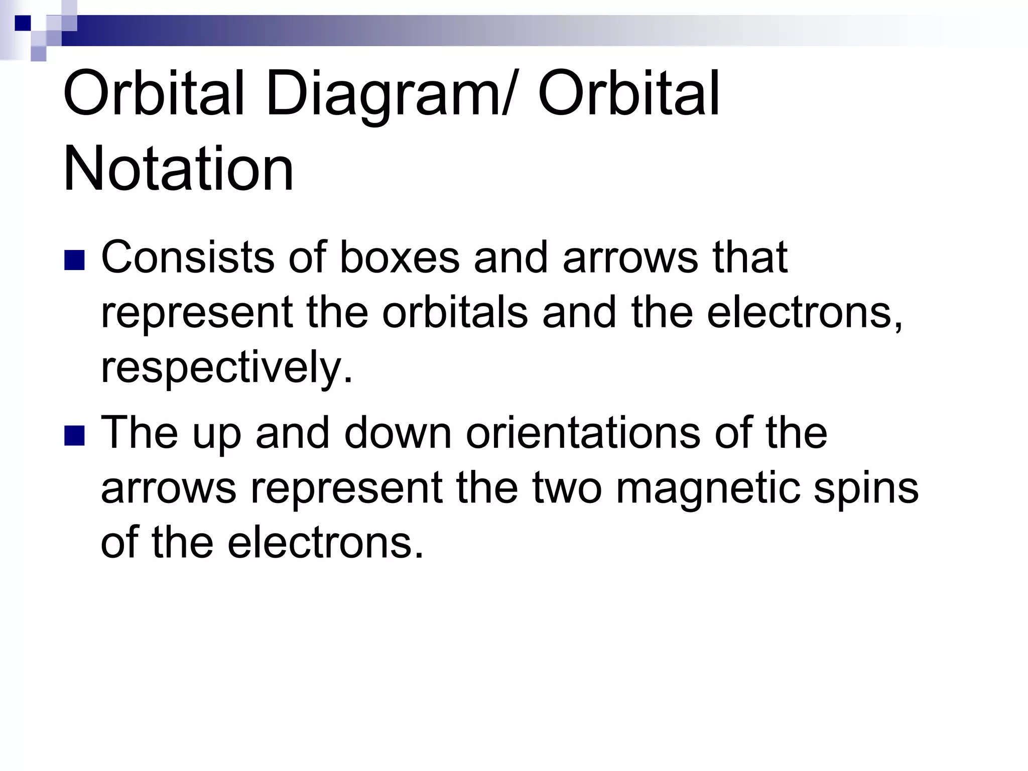 Orbital Diagram/ Orbital
Notation
 Consists of boxes and arrows that
represent the orbitals and the electrons,
respectively.
 The up and down orientations of the
arrows represent the two magnetic spins
of the electrons.
 