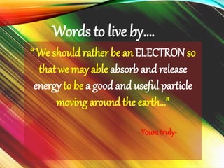“ We should rather be an ELECTRON so
that we may able absorb and release
energy to be a good and useful particle
moving around the earth…”
-Yours truly-
Words to live by….
 