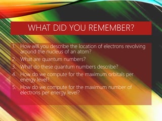 WHAT DID YOU REMEMBER?
1. How will you describe the location of electrons revolving
around the nucleus of an atom?
2. What are quantum numbers?
3. What do these quantum numbers describe?
4. How do we compute for the maximum orbitals per
energy level?
5. How do we compute for the maximum number of
electrons per energy level?
 