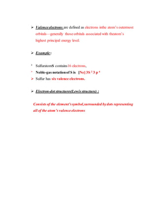  Valenceelectrons are defined as electrons inthe atom’s outermost
orbitals—generally those orbitals associated with theatom’s
highest principal energy level.
 Example:

SulfuratomS contains16 electrons,

Noble-gas notationof S is [Ne] 3S 2
3 p 4
 Sulfur has six valence electrons.
 Electron-dot structures(Lewisstructure) :
Consists of the element’ssymbol,surrounded bydots representing
all of the atom’s valenceelectrons
 