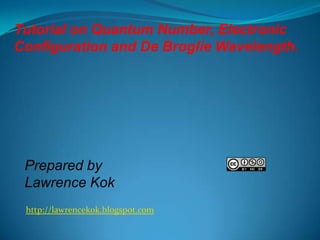 Tutorial on Quantum Number, Electronic
Configuration and De Broglie Wavelength.

Prepared by
Lawrence Kok
http://lawrencekok.blogspot.com

 