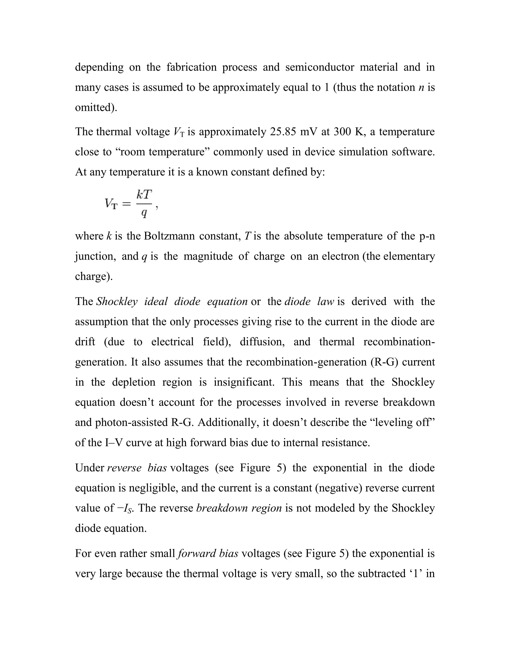 depending on the fabrication process and semiconductor material and in
many cases is assumed to be approximately equal to 1 (thus the notation n is
omitted).
The thermal voltage VT is approximately 25.85 mV at 300 K, a temperature
close to ―room temperature‖ commonly used in device simulation software.
At any temperature it is a known constant defined by:
where k is the Boltzmann constant, T is the absolute temperature of the p-n
junction, and q is the magnitude of charge on an electron (the elementary
charge).
The Shockley ideal diode equation or the diode law is derived with the
assumption that the only processes giving rise to the current in the diode are
drift (due to electrical field), diffusion, and thermal recombination-
generation. It also assumes that the recombination-generation (R-G) current
in the depletion region is insignificant. This means that the Shockley
equation doesn‘t account for the processes involved in reverse breakdown
and photon-assisted R-G. Additionally, it doesn‘t describe the ―leveling off‖
of the I–V curve at high forward bias due to internal resistance.
Under reverse bias voltages (see Figure 5) the exponential in the diode
equation is negligible, and the current is a constant (negative) reverse current
value of −IS. The reverse breakdown region is not modeled by the Shockley
diode equation.
For even rather small forward bias voltages (see Figure 5) the exponential is
very large because the thermal voltage is very small, so the subtracted ‗1‘ in
 
