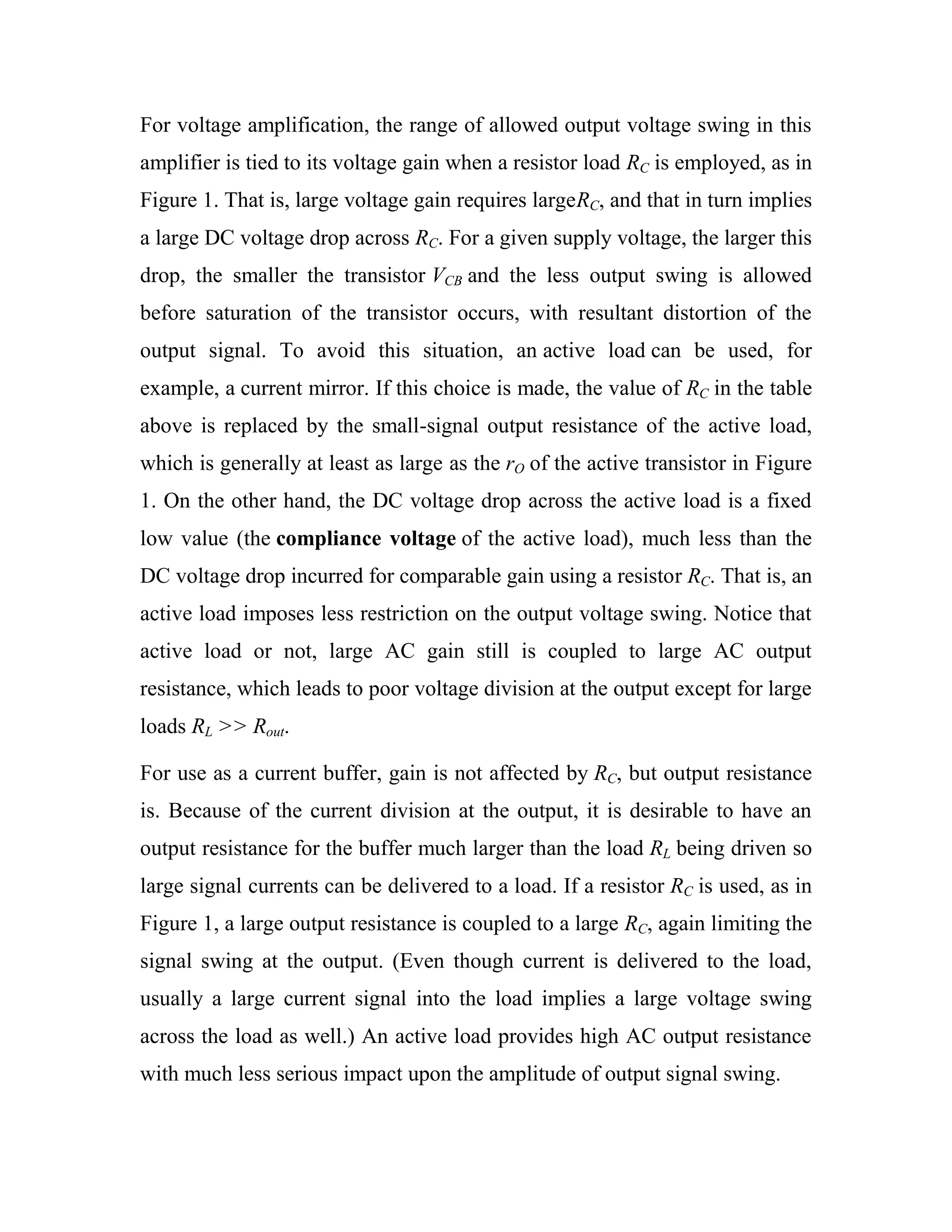 For voltage amplification, the range of allowed output voltage swing in this
amplifier is tied to its voltage gain when a resistor load RC is employed, as in
Figure 1. That is, large voltage gain requires largeRC, and that in turn implies
a large DC voltage drop across RC. For a given supply voltage, the larger this
drop, the smaller the transistor VCB and the less output swing is allowed
before saturation of the transistor occurs, with resultant distortion of the
output signal. To avoid this situation, an active load can be used, for
example, a current mirror. If this choice is made, the value of RC in the table
above is replaced by the small-signal output resistance of the active load,
which is generally at least as large as the rO of the active transistor in Figure
1. On the other hand, the DC voltage drop across the active load is a fixed
low value (the compliance voltage of the active load), much less than the
DC voltage drop incurred for comparable gain using a resistor RC. That is, an
active load imposes less restriction on the output voltage swing. Notice that
active load or not, large AC gain still is coupled to large AC output
resistance, which leads to poor voltage division at the output except for large
loads RL >> Rout.
For use as a current buffer, gain is not affected by RC, but output resistance
is. Because of the current division at the output, it is desirable to have an
output resistance for the buffer much larger than the load RL being driven so
large signal currents can be delivered to a load. If a resistor RC is used, as in
Figure 1, a large output resistance is coupled to a large RC, again limiting the
signal swing at the output. (Even though current is delivered to the load,
usually a large current signal into the load implies a large voltage swing
across the load as well.) An active load provides high AC output resistance
with much less serious impact upon the amplitude of output signal swing.
 