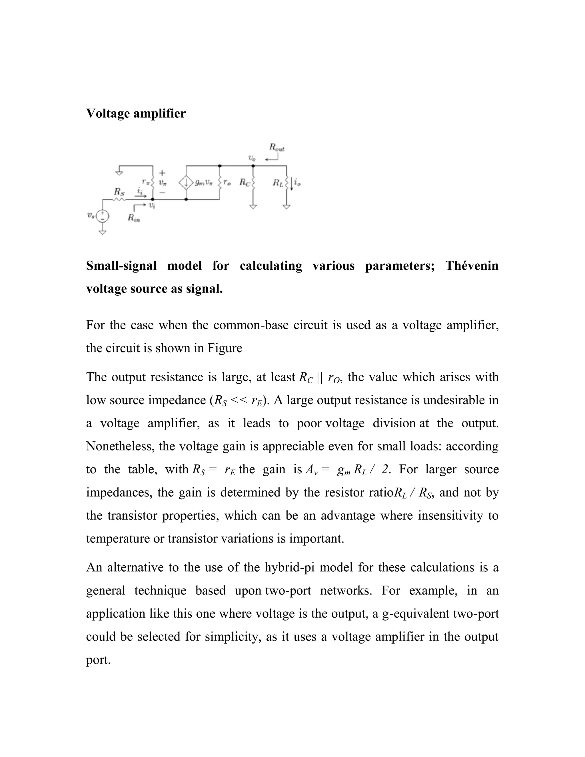 Voltage amplifier
Small-signal model for calculating various parameters; Thévenin
voltage source as signal.
For the case when the common-base circuit is used as a voltage amplifier,
the circuit is shown in Figure
The output resistance is large, at least RC || rO, the value which arises with
low source impedance (RS << rE). A large output resistance is undesirable in
a voltage amplifier, as it leads to poor voltage division at the output.
Nonetheless, the voltage gain is appreciable even for small loads: according
to the table, with RS = rE the gain is Av = gm RL / 2. For larger source
impedances, the gain is determined by the resistor ratioRL / RS, and not by
the transistor properties, which can be an advantage where insensitivity to
temperature or transistor variations is important.
An alternative to the use of the hybrid-pi model for these calculations is a
general technique based upon two-port networks. For example, in an
application like this one where voltage is the output, a g-equivalent two-port
could be selected for simplicity, as it uses a voltage amplifier in the output
port.
 