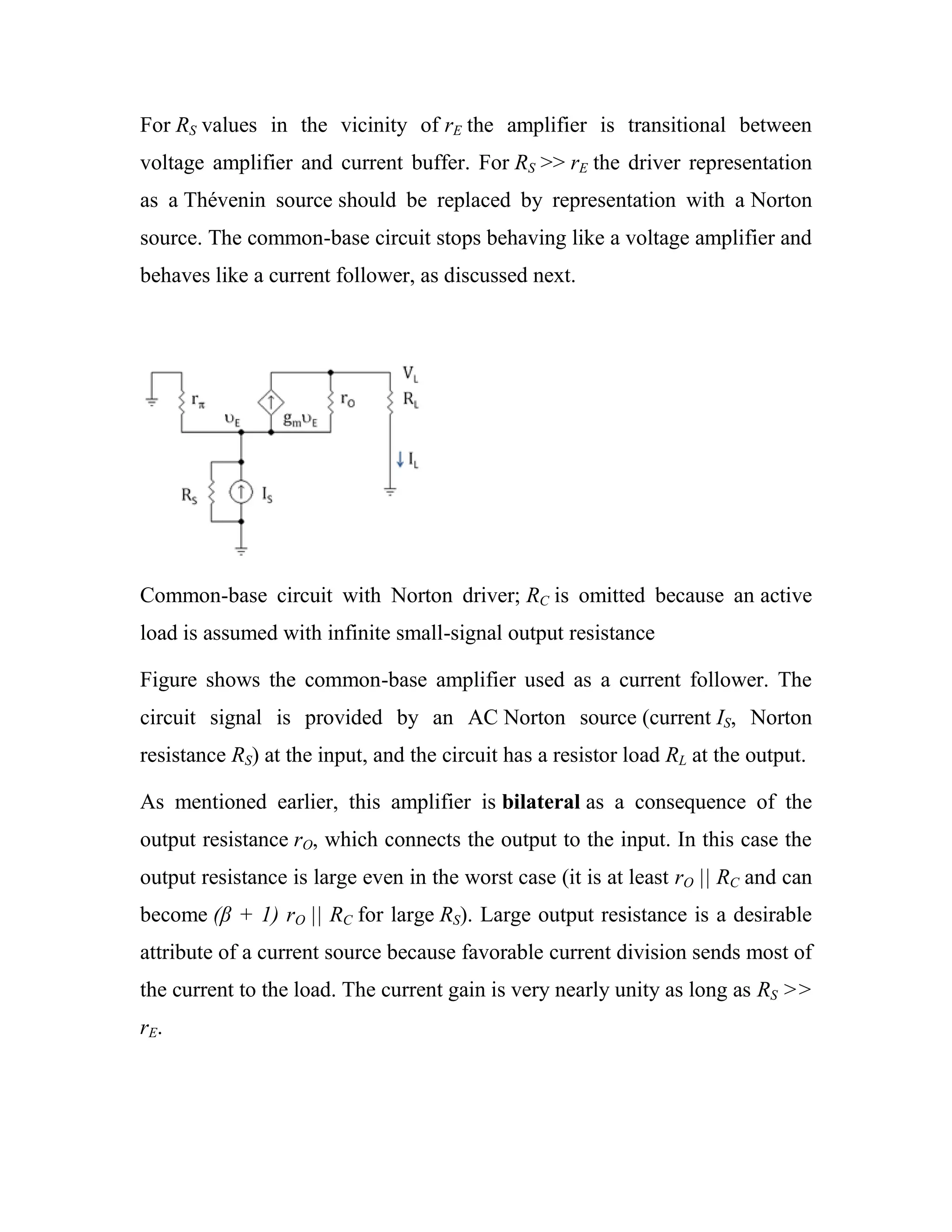 For RS values in the vicinity of rE the amplifier is transitional between
voltage amplifier and current buffer. For RS >> rE the driver representation
as a Thévenin source should be replaced by representation with a Norton
source. The common-base circuit stops behaving like a voltage amplifier and
behaves like a current follower, as discussed next.
Common-base circuit with Norton driver; RC is omitted because an active
load is assumed with infinite small-signal output resistance
Figure shows the common-base amplifier used as a current follower. The
circuit signal is provided by an AC Norton source (current IS, Norton
resistance RS) at the input, and the circuit has a resistor load RL at the output.
As mentioned earlier, this amplifier is bilateral as a consequence of the
output resistance rO, which connects the output to the input. In this case the
output resistance is large even in the worst case (it is at least rO || RC and can
become (β + 1) rO || RC for large RS). Large output resistance is a desirable
attribute of a current source because favorable current division sends most of
the current to the load. The current gain is very nearly unity as long as RS >>
rE.
 