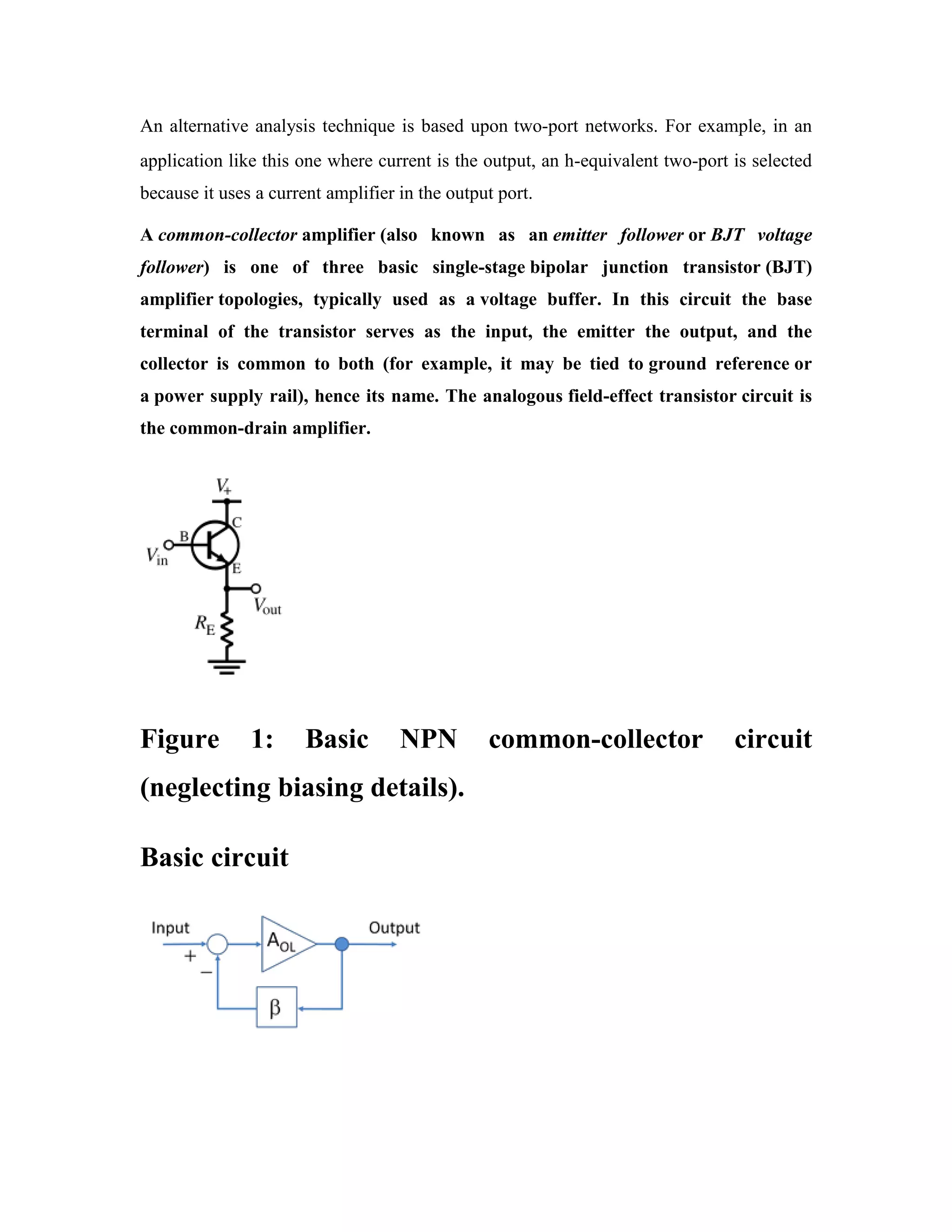 An alternative analysis technique is based upon two-port networks. For example, in an
application like this one where current is the output, an h-equivalent two-port is selected
because it uses a current amplifier in the output port.
A common-collector amplifier (also known as an emitter follower or BJT voltage
follower) is one of three basic single-stage bipolar junction transistor (BJT)
amplifier topologies, typically used as a voltage buffer. In this circuit the base
terminal of the transistor serves as the input, the emitter the output, and the
collector is common to both (for example, it may be tied to ground reference or
a power supply rail), hence its name. The analogous field-effect transistor circuit is
the common-drain amplifier.
Figure 1: Basic NPN common-collector circuit
(neglecting biasing details).
Basic circuit
 