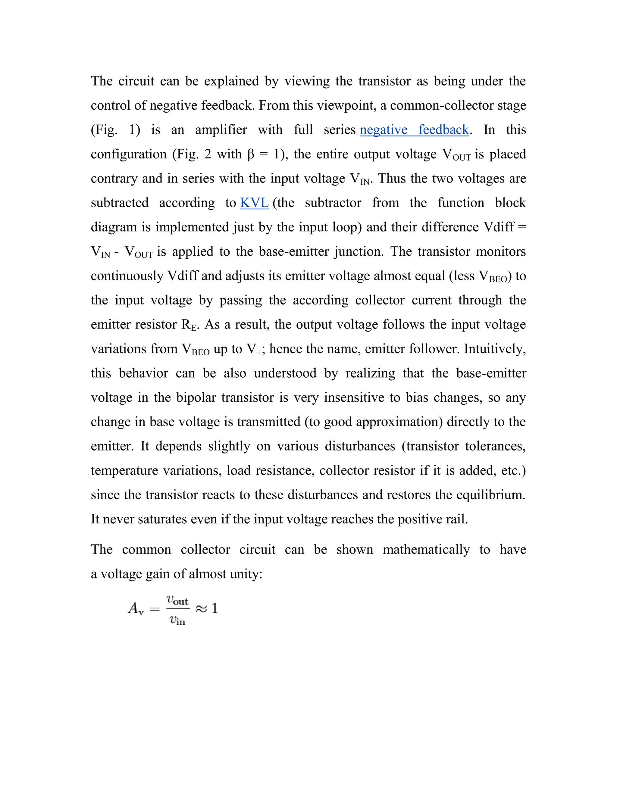The circuit can be explained by viewing the transistor as being under the
control of negative feedback. From this viewpoint, a common-collector stage
(Fig. 1) is an amplifier with full series negative feedback. In this
configuration (Fig. 2 with β = 1), the entire output voltage VOUT is placed
contrary and in series with the input voltage VIN. Thus the two voltages are
subtracted according to KVL (the subtractor from the function block
diagram is implemented just by the input loop) and their difference Vdiff =
VIN - VOUT is applied to the base-emitter junction. The transistor monitors
continuously Vdiff and adjusts its emitter voltage almost equal (less VBEO) to
the input voltage by passing the according collector current through the
emitter resistor RE. As a result, the output voltage follows the input voltage
variations from VBEO up to V+; hence the name, emitter follower. Intuitively,
this behavior can be also understood by realizing that the base-emitter
voltage in the bipolar transistor is very insensitive to bias changes, so any
change in base voltage is transmitted (to good approximation) directly to the
emitter. It depends slightly on various disturbances (transistor tolerances,
temperature variations, load resistance, collector resistor if it is added, etc.)
since the transistor reacts to these disturbances and restores the equilibrium.
It never saturates even if the input voltage reaches the positive rail.
The common collector circuit can be shown mathematically to have
a voltage gain of almost unity:
 