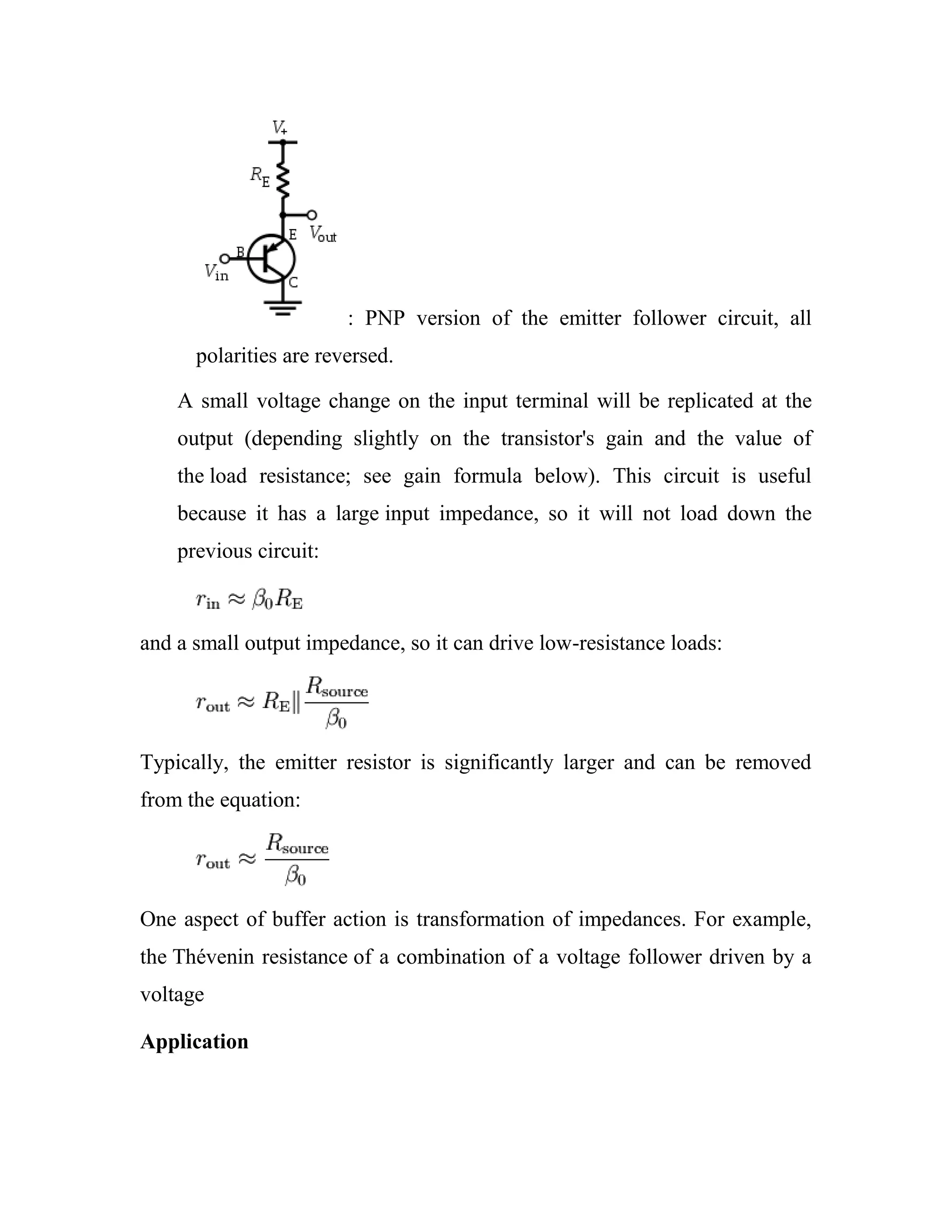 : PNP version of the emitter follower circuit, all
polarities are reversed.
A small voltage change on the input terminal will be replicated at the
output (depending slightly on the transistor's gain and the value of
the load resistance; see gain formula below). This circuit is useful
because it has a large input impedance, so it will not load down the
previous circuit:
and a small output impedance, so it can drive low-resistance loads:
Typically, the emitter resistor is significantly larger and can be removed
from the equation:
One aspect of buffer action is transformation of impedances. For example,
the Thévenin resistance of a combination of a voltage follower driven by a
voltage
Application
 