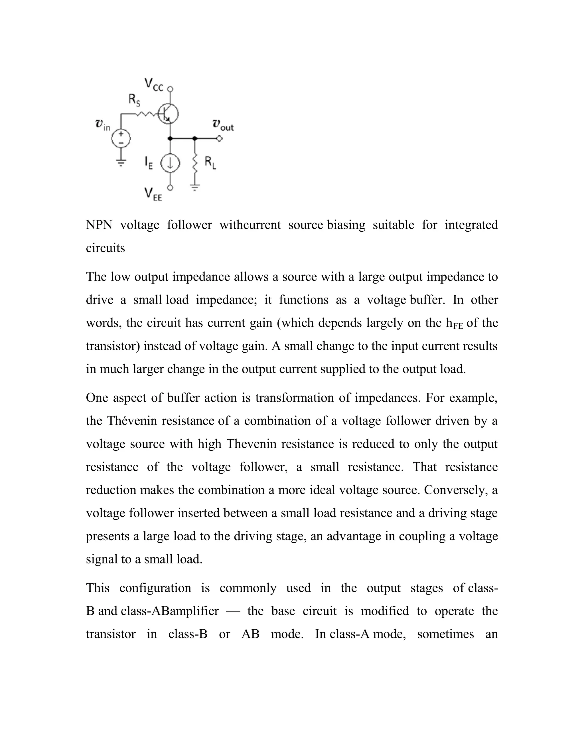 NPN voltage follower withcurrent source biasing suitable for integrated
circuits
The low output impedance allows a source with a large output impedance to
drive a small load impedance; it functions as a voltage buffer. In other
words, the circuit has current gain (which depends largely on the hFE of the
transistor) instead of voltage gain. A small change to the input current results
in much larger change in the output current supplied to the output load.
One aspect of buffer action is transformation of impedances. For example,
the Thévenin resistance of a combination of a voltage follower driven by a
voltage source with high Thevenin resistance is reduced to only the output
resistance of the voltage follower, a small resistance. That resistance
reduction makes the combination a more ideal voltage source. Conversely, a
voltage follower inserted between a small load resistance and a driving stage
presents a large load to the driving stage, an advantage in coupling a voltage
signal to a small load.
This configuration is commonly used in the output stages of class-
B and class-ABamplifier — the base circuit is modified to operate the
transistor in class-B or AB mode. In class-A mode, sometimes an
 
