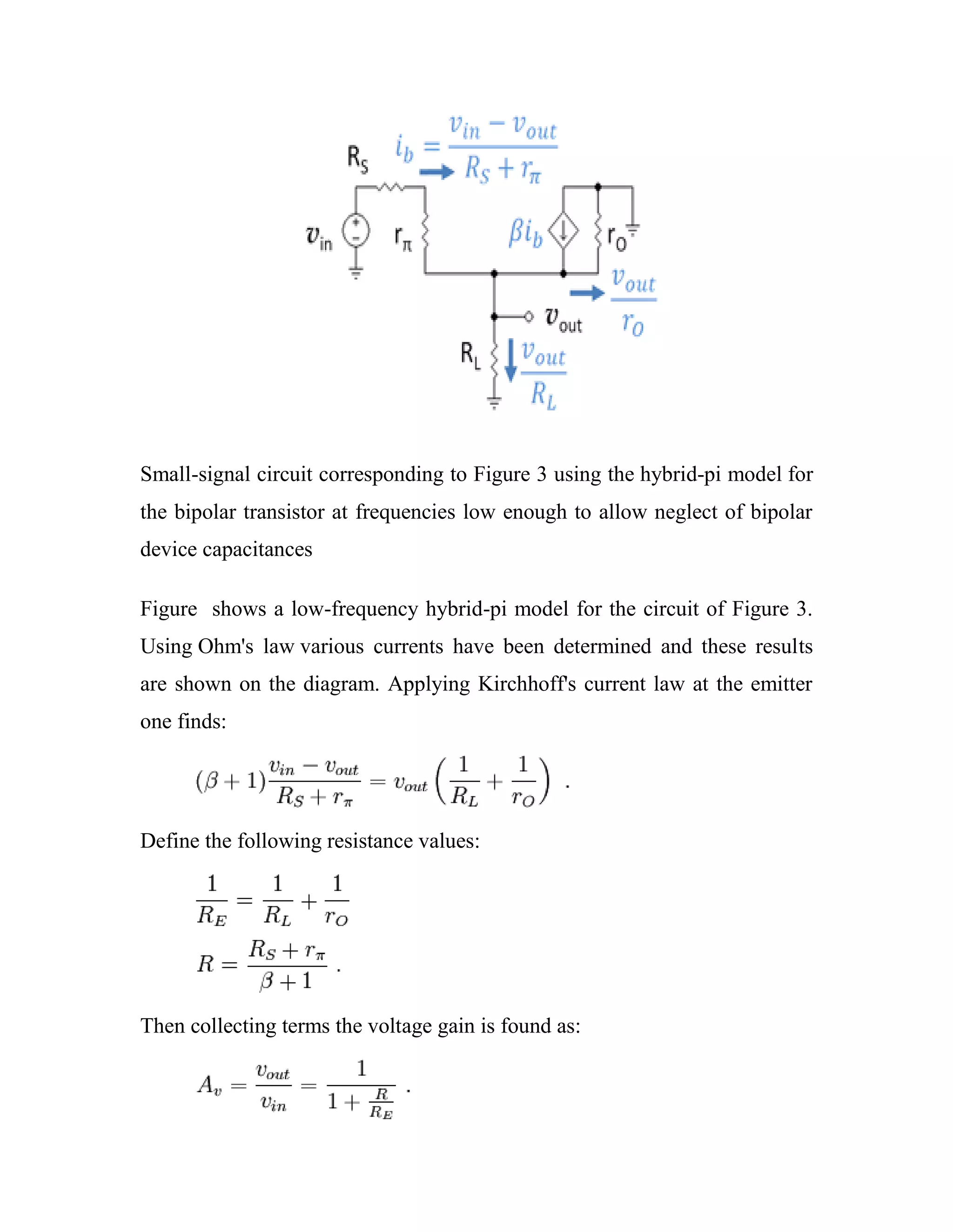 Small-signal circuit corresponding to Figure 3 using the hybrid-pi model for
the bipolar transistor at frequencies low enough to allow neglect of bipolar
device capacitances
Figure shows a low-frequency hybrid-pi model for the circuit of Figure 3.
Using Ohm's law various currents have been determined and these results
are shown on the diagram. Applying Kirchhoff's current law at the emitter
one finds:
Define the following resistance values:
Then collecting terms the voltage gain is found as:
 