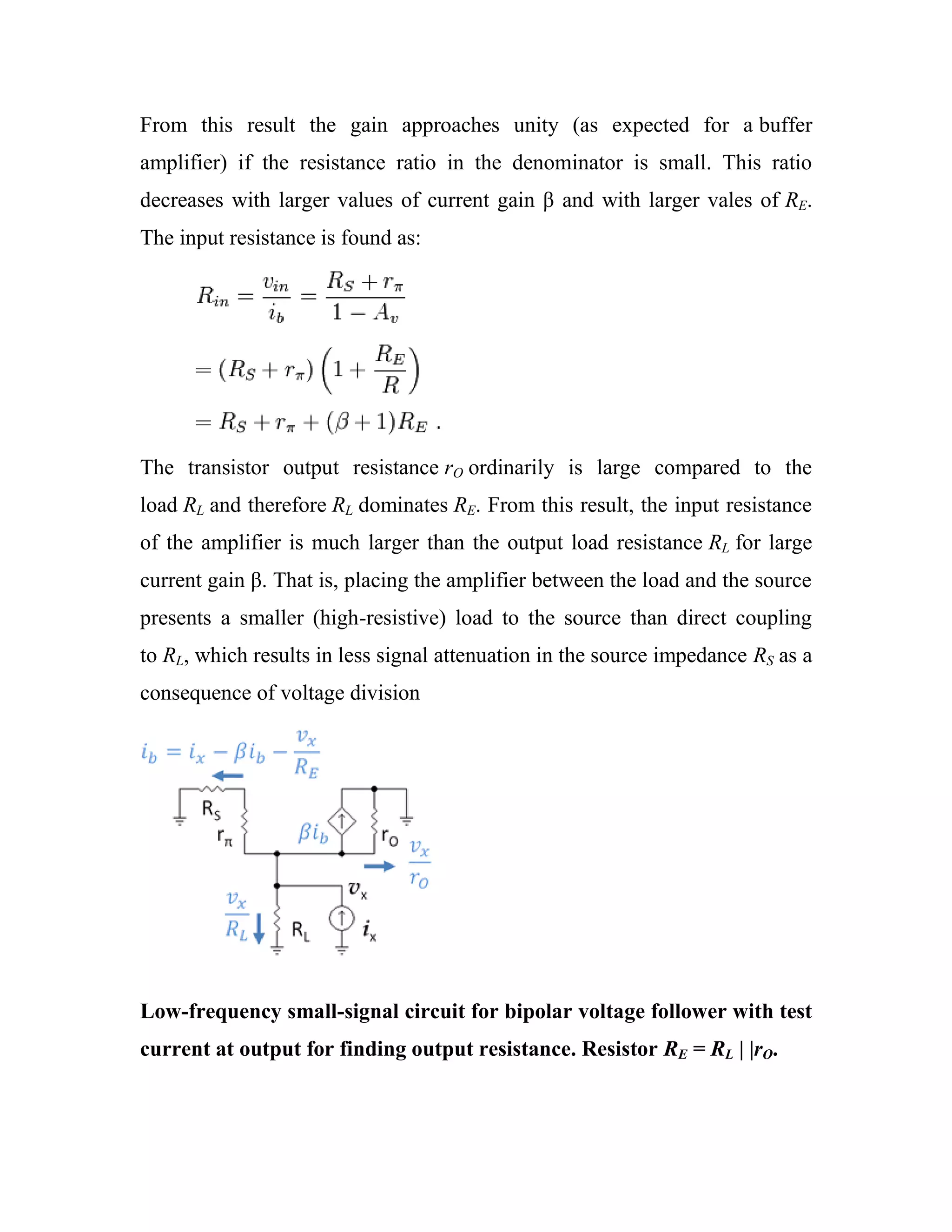From this result the gain approaches unity (as expected for a buffer
amplifier) if the resistance ratio in the denominator is small. This ratio
decreases with larger values of current gain β and with larger vales of RE.
The input resistance is found as:
The transistor output resistance rO ordinarily is large compared to the
load RL and therefore RL dominates RE. From this result, the input resistance
of the amplifier is much larger than the output load resistance RL for large
current gain β. That is, placing the amplifier between the load and the source
presents a smaller (high-resistive) load to the source than direct coupling
to RL, which results in less signal attenuation in the source impedance RS as a
consequence of voltage division
Low-frequency small-signal circuit for bipolar voltage follower with test
current at output for finding output resistance. Resistor RE = RL | |rO.
 