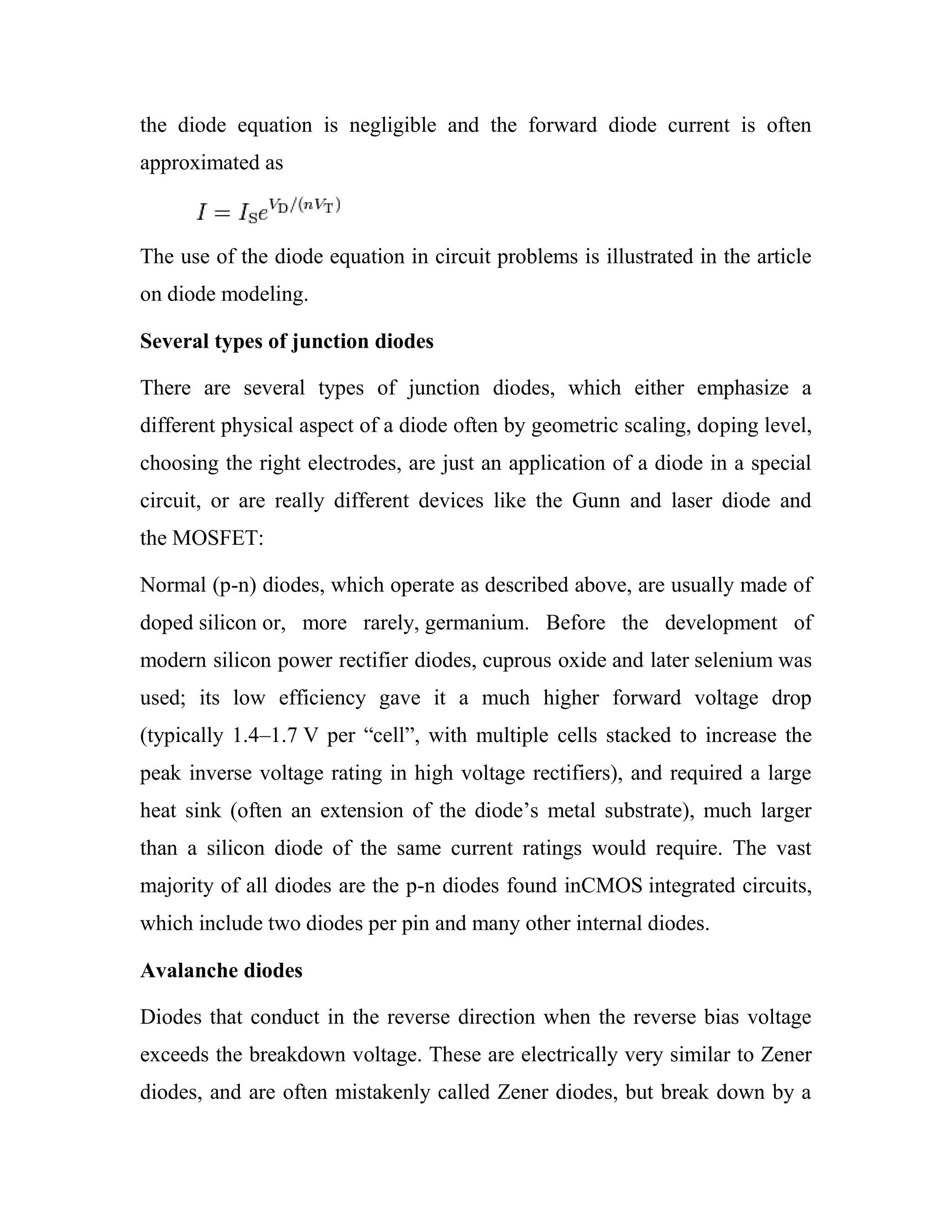 the diode equation is negligible and the forward diode current is often
approximated as
The use of the diode equation in circuit problems is illustrated in the article
on diode modeling.
Several types of junction diodes
There are several types of junction diodes, which either emphasize a
different physical aspect of a diode often by geometric scaling, doping level,
choosing the right electrodes, are just an application of a diode in a special
circuit, or are really different devices like the Gunn and laser diode and
the MOSFET:
Normal (p-n) diodes, which operate as described above, are usually made of
doped silicon or, more rarely, germanium. Before the development of
modern silicon power rectifier diodes, cuprous oxide and later selenium was
used; its low efficiency gave it a much higher forward voltage drop
(typically 1.4–1.7 V per ―cell‖, with multiple cells stacked to increase the
peak inverse voltage rating in high voltage rectifiers), and required a large
heat sink (often an extension of the diode‘s metal substrate), much larger
than a silicon diode of the same current ratings would require. The vast
majority of all diodes are the p-n diodes found inCMOS integrated circuits,
which include two diodes per pin and many other internal diodes.
Avalanche diodes
Diodes that conduct in the reverse direction when the reverse bias voltage
exceeds the breakdown voltage. These are electrically very similar to Zener
diodes, and are often mistakenly called Zener diodes, but break down by a
 